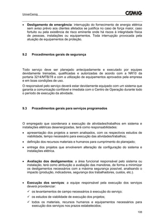 UniverCemig
108
 Desligamento de emergência: interrupção do fornecimento de energia elétrica
sem aviso prévio aos clientes afetados se justifica no caso de força maior, caso
fortuito ou pela existência de risco eminente onde há riscos à integridade física
de pessoas, instalações ou equipamentos. Toda interrupção provocada pela
atuação de equipamentos de proteção.
9.2 Procedimentos gerais de segurança
Todo serviço deve ser planejado antecipadamente e executado por equipes
devidamente treinadas, qualificadas e autorizadas de acordo com a NR10 da
portaria 3214/MTB/78 e com a utilização de equipamentos aprovados pela empresa
e em boas condições de uso.
O responsável pelo serviço deverá estar devidamente equipado com um sistema que
garanta a comunicação confiável e imediata com o Centro de Operação durante todo
o período de execução da atividade.
9.3 Procedimentos gerais para serviços programados
O empregado que coordenara a execução de atividades/trabalhos em sistema e
instalações elétricas desenergizadas, terá como responsabilidades:
 apresentação dos projetos a serem analisados, com os respectivos estudos de
viabilidade, tempo necessário para execução das atividades/trabalhos;
 definição dos recursos materiais e humanos para cumprimento do planejado;
 entrega dos projetos que envolverem alteração de configuração do sistema e
instalações elétrica.
 Avaliação dos desligamentos: a área funcional responsável pelo sistema ou
instalação, terá como atribuição a avaliação das manobras, de forma a minimizar
os desligamentos necessários com a máxima segurança possível, analisando o
impacto (produção, indicadores, segurança dos trabalhadores, custos, etc.).
 Execução dos serviços: a equipe responsável pela execução dos serviços
deverá providenciar:
 os levantamentos de campo necessários à execução do serviço;
 os estudos de viabilidade de execução dos projetos;
 todos os materiais, recursos humanos e equipamentos necessários para
execução dos serviços nos prazos estabelecidos;
 