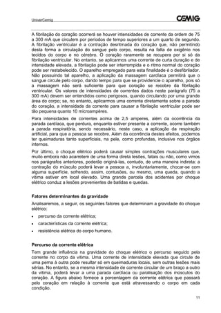 UniverCemig
11
A fibrilação do coração ocorrerá se houver intensidades de corrente da ordem de 75
a 300 mA que circulem por períodos de tempo superiores a um quarto de segundo.
A fibrilação ventricular é a contração desritmada do coração que, não permitindo
desta forma a circulação do sangue pelo corpo, resulta na falta de oxigênio nos
tecidos do corpo e no cérebro. O coração raramente se recupera por si só da
fibrilação ventricular. No entanto, se aplicarmos uma corrente de curta duração e de
intensidade elevada, a fibrilação pode ser interrompida e o ritmo normal do coração
pode ser restabelecido. O aparelho empregado para esta finalidade é o desfibrilador.
Não possuindo tal aparelho, a aplicação da massagem cardíaca permitirá que o
sangue circule pelo corpo, dando tempo para que se providencie o aparelho, pois só
a massagem não será suficiente para que coração se recobre da fibrilação
ventricular. Os valores de intensidades de correntes dados neste parágrafo (75 a
300 mA) devem ser entendidos como perigosos, quando circulando por uma grande
área do corpo; se, no entanto, aplicarmos uma corrente diretamente sobre a parede
do coração, a intensidade da corrente para causar a fibrilação ventricular pode ser
tão pequena quanto 10 microampères.
Para intensidades de correntes acima de 2,5 amperes, além da ocorrência da
parada cardíaca, que perdura, enquanto estiver presente a corrente, ocorre também
a parada respiratória, sendo necessário, neste caso, a aplicação da respiração
artificial, para que a pessoa se recobre. Além da ocorrência destes efeitos, podemos
ter queimaduras tanto superficiais, na pele, como profundas, inclusive nos órgãos
internos.
Por último, o choque elétrico poderá causar simples contrações musculares que,
muito embora não acarretem de uma forma direta lesões, fatais ou não, como vimos
nos parágrafos anteriores, poderão originá-las, contudo, de uma maneira indireta: a
contração do músculo poderá levar a pessoa a, involuntariamente, chocar-se com
alguma superfície, sofrendo, assim, contusões, ou mesmo, uma queda, quando a
vitima estiver em local elevado. Uma grande parcela dos acidentes por choque
elétrico conduz a lesões provenientes de batidas e quedas.
Fatores determinantes da gravidade
Analisaremos, a seguir, os seguintes fatores que determinam a gravidade do choque
elétrico:
 percurso da corrente elétrica;
 características da corrente elétrica;
 resistência elétrica do corpo humano.
Percurso da corrente elétrica
Tem grande influência na gravidade do choque elétrico o percurso seguido pela
corrente no corpo da vitima. Uma corrente de intensidade elevada que circule de
uma perna à outra pode resultar só em queimaduras locais, sem outras lesões mais
sérias. No entanto, se a mesma intensidade de corrente circular de um braço a outro
da vitima, poderá levar a uma parada cardíaca ou paralisação dos músculos do
coração. A figura abaixo fornece a porcentagem da corrente elétrica que passará
pelo coração em relação à corrente que está atravessando o corpo em cada
condição.
 