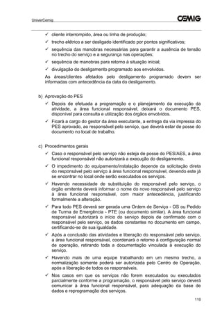 UniverCemig
110
 cliente interrompido, área ou linha de produção;
 trecho elétrico a ser desligado identificado por pontos significativos;
 sequência das manobras necessárias para garantir a ausência de tensão
no trecho do serviço e a segurança nas operações;
 sequência de manobras para retorno à situação inicial;
 divulgação do desligamento programado aos envolvidos.
As áreas/clientes afetados pelo desligamento programado devem ser
informadas com antecedência da data do desligamento.
b) Aprovação do PES
 Depois de efetuada a programação e o planejamento da execução da
atividade, a área funcional responsável, deixará o documento PES,
disponível para consulta e utilização dos órgãos envolvidos.
 Ficará a cargo do gestor da área executante, a entrega da via impressa do
PES aprovado, ao responsável pelo serviço, que deverá estar de posse do
documento no local de trabalho.
c) Procedimentos gerais
 Caso o responsável pelo serviço não esteja de posse do PES/AES, a área
funcional responsável não autorizará a execução do desligamento.
 O impedimento do equipamento/instalação depende da solicitação direta
do responsável pelo serviço á área funcional responsável, devendo este já
se encontrar no local onde serão executados os serviços.
 Havendo necessidade de substituição do responsável pelo serviço, o
órgão emitente deverá informar o nome do novo responsável pelo serviço
à área funcional responsável, com maior antecedência, justificando
formalmente a alteração.
 Para todo PES deverá ser gerada uma Ordem de Serviço - OS ou Pedido
de Turma de Emergência - PTE (ou documento similar). A área funcional
responsável autorizará o início do serviço depois de confirmado com o
responsável pelo serviço, os dados constantes no documento em campo,
certificando-se de sua igualdade.
 Após a conclusão das atividades e liberação do responsável pelo serviço,
a área funcional responsável, coordenará o retorno à configuração normal
de operação, retirando toda a documentação vinculada à execução do
serviço.
 Havendo mais de uma equipe trabalhando em um mesmo trecho, a
normalização somente poderá ser autorizada pelo Centro de Operação,
após a liberação de todos os responsáveis.
 Nos casos em que os serviços não forem executados ou executados
parcialmente conforme a programação, o responsável pelo serviço deverá
comunicar à área funcional responsável, para adequação da base de
dados e reprogramação dos serviços.
 
