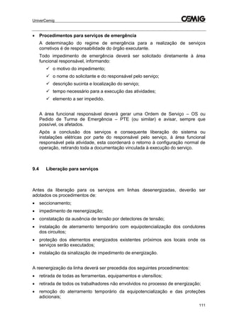 UniverCemig
111
 Procedimentos para serviços de emergência
A determinação do regime de emergência para a realização de serviços
corretivos é de responsabilidade do órgão executante.
Todo impedimento de emergência deverá ser solicitado diretamente à área
funcional responsável, informando:
 o motivo do impedimento;
 o nome do solicitante e do responsável pelo serviço;
 descrição sucinta e localização do serviço;
 tempo necessário para a execução das atividades;
 elemento a ser impedido.
A área funcional responsável deverá gerar uma Ordem de Serviço – OS ou
Pedido de Turma de Emergência – PTE (ou similar) e avisar, sempre que
possível, os afetados.
Após a conclusão dos serviços e consequente liberação do sistema ou
instalações elétricas por parte do responsável pelo serviço, à área funcional
responsável pela atividade, esta coordenará o retorno à configuração normal de
operação, retirando toda a documentação vinculada à execução do serviço.
9.4 Liberação para serviços
Antes da liberação para os serviços em linhas desenergizadas, deverão ser
adotados os procedimentos de:
 seccionamento;
 impedimento de reenergização;
 constatação da ausência de tensão por detectores de tensão;
 instalação de aterramento temporário com equipotencialização dos condutores
dos circuitos;
 proteção dos elementos energizados existentes próximos aos locais onde os
serviços serão executados;
 instalação da sinalização de impedimento de energização.
A reenergização da linha deverá ser precedida dos seguintes procedimentos:
 retirada de todas as ferramentas, equipamentos e utensílios;
 retirada de todos os trabalhadores não envolvidos no processo de energização;
 remoção do aterramento temporário da equipotencialização e das proteções
adicionais;
 