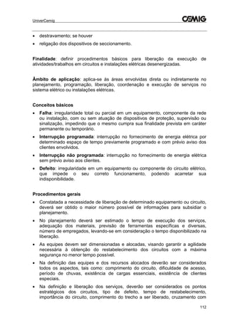 UniverCemig
112
 destravamento; se houver
 religação dos dispositivos de seccionamento.
Finalidade: definir procedimentos básicos para liberação da execução de
atividades/trabalhos em circuitos e instalações elétricas desenergizadas.
Âmbito de aplicação: aplica-se às áreas envolvidas direta ou indiretamente no
planejamento, programação, liberação, coordenação e execução de serviços no
sistema elétrico ou instalações elétricas.
Conceitos básicos
 Falha: irregularidade total ou parcial em um equipamento, componente da rede
ou instalação, com ou sem atuação de dispositivos de proteção, supervisão ou
sinalização, impedindo que o mesmo cumpra sua finalidade prevista em caráter
permanente ou temporário.
 Interrupção programada: interrupção no fornecimento de energia elétrica por
determinado espaço de tempo previamente programado e com prévio aviso dos
clientes envolvidos.
 Interrupção não programada: interrupção no fornecimento de energia elétrica
sem prévio aviso aos clientes.
 Defeito: irregularidade em um equipamento ou componente do circuito elétrico,
que impede o seu correto funcionamento, podendo acarretar sua
indisponibilidade.
Procedimentos gerais
 Constatada a necessidade de liberação de determinado equipamento ou circuito,
deverá ser obtido o maior número possível de informações para subsidiar o
planejamento.
 No planejamento deverá ser estimado o tempo de execução dos serviços,
adequação dos materiais, previsão de ferramentas específicas e diversas,
número de empregados, levando-se em consideração o tempo disponibilizado na
liberação.
 As equipes devem ser dimensionadas e alocadas, visando garantir a agilidade
necessária à obtenção do restabelecimento dos circuitos com a máxima
segurança no menor tempo possível.
 Na definição das equipes e dos recursos alocados deverão ser considerados
todos os aspectos, tais como: comprimento do circuito, dificuldade de acesso,
período de chuvas, existência de cargas essenciais, existência de clientes
especiais.
 Na definição e liberação dos serviços, deverão ser considerados os pontos
estratégicos dos circuitos, tipo de defeito, tempo de restabelecimento,
importância do circuito, comprimento do trecho a ser liberado, cruzamento com
 