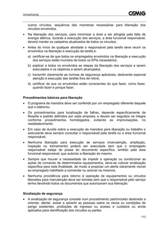 UniverCemig
113
outros circuitos, sequência das manobras necessárias para liberação dos
circuitos envolvidos.
 Na liberação dos serviços, para minimizar a área a ser atingida pela falta de
energia elétrica, durante a execução dos serviços, a área funcional responsável,
deverá manter os cadastros atualizados de todos os circuitos.
 Antes do início de qualquer atividade o responsável pela tarefa deve reunir os
envolvidos na liberação e execução da tarefa e:
a) certificar-se de que todos os empregados envolvidos na liberação e execução
dos serviços estão munidos de todos os EPIs necessários;
b) explicar a todos os envolvidos as etapas da liberação dos serviços a serem
executados e os objetivos a serem alcançados;
c) transmitir claramente as normas de segurança aplicáveis, dedicando especial
atenção à execução das tarefas fora de rotina;
d) certificar de que os envolvidos estão conscientes do que fazer, como fazer,
quando fazer e porque fazer.
Procedimentos básicos para liberação
 O programa de manobra deve ser conferido por um empregado diferente daquele
que o elaborou.
 Os procedimentos para localização de falhas, depende especificamente da
filosofia e padrão definidos por cada empresa, e devem ser seguidos na integra
conforme procedimentos homologados, evitando as improvisações, no
restabelecimento.
 Em caso de duvida sobre a execução da manobra para liberação ou trabalho o
executante deve sempre consultar o responsável pela tarefa ou a área funcional
responsável.
 Nenhuma liberação para execução de serviços (manutenção, ampliação,
inspeção ou treinamento) poderá ser executada sem que o empregado
responsável esteja de posse do documento específico, emitido pela área
funcional responsável, que autorize a liberação do mesmo.
 Sempre que houver a necessidade de impedir a operação ou condicionar as
ações de comando de determinados equipamentos, deve-se colocar sinalização
específica para esta finalidade, de modo a propiciar um alerta claramente visível
ao empregado habilitado a comandar ou acionar os mesmos.
 Nenhuma providência para retorno à operação de equipamentos ou circuitos
liberados para manutenção deve ser tomada sem que o responsável pelo serviço
tenha devolvido todos os documentos que autorizavam sua liberação.
Sinalização de segurança
 A sinalização de segurança consiste num procedimento padronizado destinado a
orientar, alertar, avisar e advertir as pessoas sobre os riscos ou condições de
perigo existentes, proibições de ingresso ou acesso e cuidados ou ainda
aplicados para identificação dos circuitos ou partes.
 