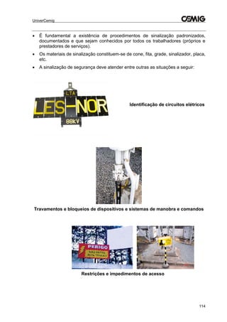 UniverCemig
114
 É fundamental a existência de procedimentos de sinalização padronizados,
documentados e que sejam conhecidos por todos os trabalhadores (próprios e
prestadores de serviços).
 Os materiais de sinalização constituem-se de cone, fita, grade, sinalizador, placa,
etc.
 A sinalização de segurança deve atender entre outras as situações a seguir:
Travamentos e bloqueios de dispositivos e sistemas de manobra e comandos
Identificação de circuitos elétricos
Restrições e impedimentos de acesso
 