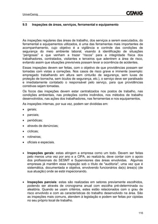 UniverCemig
116
9.5 Inspeções de áreas, serviços, ferramental e equipamento
As inspeções regulares das áreas de trabalho, dos serviços a serem executados, do
ferramental e equipamentos utilizados, é uma das ferramentas mais importantes de
acompanhamento, cujo objetivo é a vigilância e controle das condições de
segurança do meio ambiente laboral, visando à identificação de situações
“perigosas” e que venham a trazer “riscos” para a integridade física dos
trabalhadores, contratados, visitantes e terceiros que adentrem a área de risco,
evitando assim que situações previsíveis possam levar a ocorrência de acidentes.
Essas inspeções devem ser feitas, com o objetivo de que providências possam ser
tomadas com vistas a correções. Nos casos de risco grave e iminente (exemplo:
empregado trabalhando em altura sem cinturão de segurança, sem luvas de
proteção de borracha, sem óculos de segurança, etc.), o serviço deve ser paralisado
e imediatamente contatado o responsável pelo serviço, para que providências
corretivas sejam tomadas.
Os focos das inspeções devem estar centralizados nos postos de trabalho, nas
condições ambientais, nas proteções contra incêndios, nos métodos de trabalho
desenvolvidos, nas ações dos trabalhadores, nas ferramentas e nos equipamentos.
As inspeções internas, por sua vez, podem ser divididas em:
 gerais;
 parciais;
 periódicas;
 através de denúncias;
 cíclicas;
 rotineiras;
 oficiais e especiais.
 Inspeções gerais: estas atingem a empresa como um todo. Devem ser feitas
pelo menos uma vez por ano e a ClPA, ao realizá-la, deve contar com o apoio
dos profissionais do SESMT e Supervisores das áreas envolvidas. Algumas
empresas já mantêm essa inspeção sob o título de "auditoria", uma vez que é
sistemática, documentada e objetiva, envolvendo funcionários da(s) área(s) (de
sua atuação) onde se está inspecionando.
 Inspeções parciais: estas são realizadas em setores previamente escolhidos,
podendo ser através de cronograma anual com escolha pré-determinada ou
aleatória. Quando se usam critérios, estes estão relacionados com o grau de
risco envolvido e com as características do trabalho desenvolvido na área. São
as inspeções mais comuns, atendem à legislação e podem ser feitas por cipistas
no seu próprio local de trabalho.
 