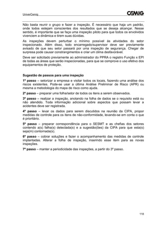 UniverCemig
118
Não basta reunir o grupo e fazer a inspeção. É necessário que haja um padrão,
onde todos estejam conscientes dos resultados que se deseja alcançar. Nesse
sentido, é importante que se faça uma inspeção piloto para que todos os envolvidos
vivenciem a dinâmica e tirem suas dúvidas.
As inspeções devem perturbar o mínimo possível às atividades do setor
inspecionado. Além disso, todo encarregado/supervisor deve ser previamente
avisado de que seu setor passará por uma inspeção de segurança. Chegar de
surpresa pode causar constrangimentos e criar um clima desfavorável.
Deve ser solicitado previamente ao administrador do PPRA o registro Função x EPI
de todas as áreas que serão inspecionadas, para que se comprove o uso efetivo dos
equipamentos de proteção.
Sugestão de passos para uma inspeção
1º passo – setorizar a empresa e visitar todos os locais, fazendo uma análise dos
riscos existentes. Pode-se usar a última Análise Preliminar de Risco (APR) ou
mesma a metodologia do mapa de risco como ajuda.
2º passo – preparar uma folha/setor de todos os itens a serem observados.
3º passo – realizar a inspeção, anotando na folha de dados se o requisito está ou
não atendido. Toda informação adicional sobre aspectos que possam levar a
acidentes deve ser registrada.
4º passo – levar os dados para serem discutidos na reunião da CIPA, propor
medidas de controle para os itens de não-conformidade, levando-se em conta o que
é prioritário.
5º passo – preparar correspondência para o SESMT e as chefias dos setores
contendo a(s) falha(s) detectada(s) e a sugestão(ões) da CIPA para que esta(s)
seja(m) contornada(s).
6º passo – cobrar soluções e fazer o acompanhamento das medidas de controle
implantadas. Alterar a folha de inspeção, inserindo esse item para as novas
inspeções.
7º passo – manter a periodicidade das inspeções, a partir do 3º passo.
 