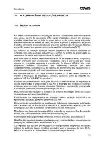 UniverCemig
119
10. DOCUMENTAÇÃO DE INSTALAÇÕES ELÉTRICAS
10.1 Medidas de controle
Em todas as intervenções nas instalações elétricas, subestações, salas de comando
das usinas, centro de operações entre outras instalações, devem ser adotadas
medidas preventivas de controle do risco elétrico e de outros riscos adicionais,
mediante técnicas de análise de risco, de forma a garantir a segurança, saúde no
trabalho, bem como a operacionalidade, prevendo eventos não intencionais, focando
na gestão e controles operacionais do sistema elétrico de potência (SEP).
As medidas de controle adotadas devem integrar-se às demais iniciativas da
empresa, tais como políticas corporativas e normas no âmbito da preservação da
segurança, da saúde e do meio ambiente do trabalho.
Pelo novo texto da Norma Regulamentadora NR10, as empresas estão obrigadas a
manter prontuário com documentos necessários para a prevenção dos riscos,
durante a construção, operação e manutenção do sistema elétrico, tais como:
esquemas unifilares atualizados das instalações elétricas dos seus
estabelecimentos, especificações do sistema de aterramento dos equipamentos e
dispositivos de proteção, entre outros que iremos listar a seguir.
Os estabelecimentos com carga instalada superior a 75 kW devem constituir e
manter o Prontuário de Instalações Elétricas, contendo, além do disposto nos
subitens 10.2.3 e 10.2.4 NR10, no mínimo:
Conjunto de procedimentos, instruções técnicas e administrativas de segurança e
saúde, implantadas e relacionadas a esta NR e descrição das medidas de controle
existentes para as mais diversas situações (Manobras, manutenção programada,
manutenção preventiva, manutenção emergencial etc.);
Documentação das inspeções e medições do sistema de proteção contra descargas
atmosféricas e aterramentos elétricos;
Especificação dos equipamentos de proteção coletiva, proteção individual e do
ferramental, aplicáveis conforme determina esta NR;
Documentação comprobatória da qualificação, habilitação, capacitação, autorização
dos trabalhadores, os treinamentos realizados e descrição de cargos/funções dos
empregados que são autorizados para trabalhos nestas instalações;
Resultados dos testes de isolação elétrica realizada em equipamentos de proteção
individual e coletiva que ficam a disposição nas instalações;
Certificações dos equipamentos e materiais elétricos em áreas classificadas; e
Relatório técnico das inspeções atualizadas com recomendações, cronogramas de
adequações, contemplando as alíneas de "a" a "f".
As empresas que operam em instalações ou equipamentos integrantes do sistema
elétrico de potência devem constituir prontuário com o conteúdo do item 10.2.4
NR10 e acrescentar ao prontuário os documentos a seguir listados:
 