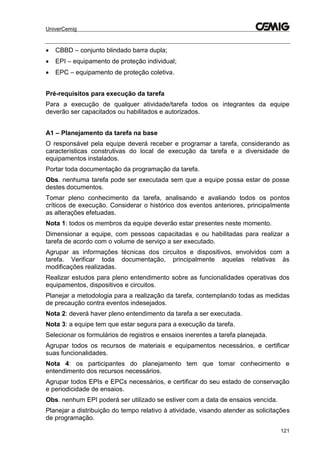 UniverCemig
121
 CBBD – conjunto blindado barra dupla;
 EPI – equipamento de proteção individual;
 EPC – equipamento de proteção coletiva.
Pré-requisitos para execução da tarefa
Para a execução de qualquer atividade/tarefa todos os integrantes da equipe
deverão ser capacitados ou habilitados e autorizados.
A1 – Planejamento da tarefa na base
O responsável pela equipe deverá receber e programar a tarefa, considerando as
características construtivas do local de execução da tarefa e a diversidade de
equipamentos instalados.
Portar toda documentação da programação da tarefa.
Obs. nenhuma tarefa pode ser executada sem que a equipe possa estar de posse
destes documentos.
Tomar pleno conhecimento da tarefa, analisando e avaliando todos os pontos
críticos de execução. Considerar o histórico dos eventos anteriores, principalmente
as alterações efetuadas.
Nota 1: todos os membros da equipe deverão estar presentes neste momento.
Dimensionar a equipe, com pessoas capacitadas e ou habilitadas para realizar a
tarefa de acordo com o volume de serviço a ser executado.
Agrupar as informações técnicas dos circuitos e dispositivos, envolvidos com a
tarefa. Verificar toda documentação, principalmente aquelas relativas às
modificações realizadas.
Realizar estudos para pleno entendimento sobre as funcionalidades operativas dos
equipamentos, dispositivos e circuitos.
Planejar a metodologia para a realização da tarefa, contemplando todas as medidas
de precaução contra eventos indesejados.
Nota 2: deverá haver pleno entendimento da tarefa a ser executada.
Nota 3: a equipe tem que estar segura para a execução da tarefa.
Selecionar os formulários de registros e ensaios inerentes a tarefa planejada.
Agrupar todos os recursos de materiais e equipamentos necessários, e certificar
suas funcionalidades.
Nota 4: os participantes do planejamento tem que tomar conhecimento e
entendimento dos recursos necessários.
Agrupar todos EPIs e EPCs necessários, e certificar do seu estado de conservação
e periodicidade de ensaios.
Obs. nenhum EPI poderá ser utilizado se estiver com a data de ensaios vencida.
Planejar a distribuição do tempo relativo à atividade, visando atender as solicitações
de programação.
 