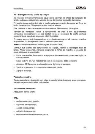 UniverCemig
122
A2 – Planejamento da tarefa no campo
De posse de toda documentação a equipe deve se dirigir até o local de realização da
tarefa, onde após estacionar o veículo deverá dar início a execução da mesma.
É importante que antes de iniciar a tarefa cada componente da equipe verifique se
estão de posse dos EPIs previstos para realizar a tarefa.
Obs. adentrar a área restrita sem estar usando os EPIs constitui falha grave.
Verificar as condições físicas e operacionais da área e dos equipamentos
envolvidos, inspecionando se não existem riscos á execução da tarefa, animais
peçonhentos e manobras anteriores não informadas.
Comparar se as condições operativas encontradas em campo são correspondentes
às previsões do planejamento havido na base operacional.
Nota 5: caso tenha ocorrido modificações acionar o COS.
Distribuir sub-tarefas aos componentes da equipe, visando a realização total da
tarefa. Alocar esquemas, manuais, diagramas e folhas de registros e ensaios de
modo adequado e organizado.
 Listar os materiais, ferramentas e equipamentos necessários para a execução de
cada subtarefa.
 Listar os EPIs e EPCs necessários para a execução de cada subtarefa.
 Alocar os EPCs correta e adequadamente de forma organizada.
 Verificar a posse da documentação referente à tarefa.
 Agrupar a equipe.
Pessoal necessário
Equipe executante: de acordo com o tipo e característica do serviço a ser executado,
(deverá eleger o responsável pela tarefa).
Ferramentas e materiais
Adequados para a tarefa.
EPIs:
 uniforme completo, padrão;
 capacete de segurança;
 óculos de segurança;
 calçado de segurança;
 outros correlacionados com os riscos.
 