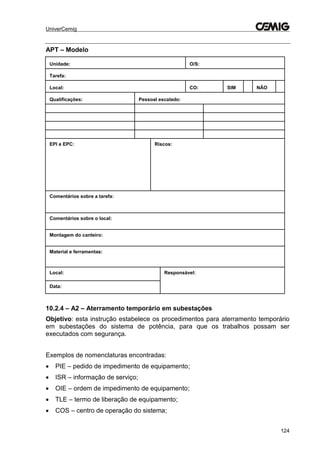 UniverCemig
124
APT – Modelo
Unidade: O/S:
Tarefa:
Local: CO: SIM NÃO
Qualificações: Pessoal escalado:
EPI e EPC: Riscos:
Comentários sobre a tarefa:
Comentários sobre o local:
Montagem do canteiro:
Material e ferramentas:
Local: Responsável:
Data:
10.2.4 – A2 – Aterramento temporário em subestações
Objetivo: esta instrução estabelece os procedimentos para aterramento temporário
em subestações do sistema de potência, para que os trabalhos possam ser
executados com segurança.
Exemplos de nomenclaturas encontradas:
 PIE – pedido de impedimento de equipamento;
 ISR – informação de serviço;
 OIE – ordem de impedimento de equipamento;
 TLE – termo de liberação de equipamento;
 COS – centro de operação do sistema;
 