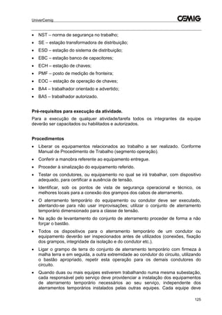 UniverCemig
125
 NST – norma de segurança no trabalho;
 SE – estação transformadora de distribuição;
 ESD – estação do sistema de distribuição;
 EBC – estação banco de capacitores;
 ECH – estação de chaves;
 PMF – posto de medição de fronteira;
 EOC – estação de operação de chaves;
 BA4 – trabalhador orientado e advertido;
 BA5 – trabalhador autorizado.
Pré-requisitos para execução da atividade.
Para a execução de qualquer atividade/tarefa todos os integrantes da equipe
deverão ser capacitados ou habilitados e autorizados.
Procedimentos
 Liberar os equipamentos relacionados ao trabalho a ser realizado. Conforme
Manual de Procedimento de Trabalho (segmento operação).
 Conferir a manobra referente ao equipamento entregue.
 Proceder à sinalização do equipamento referido.
 Testar os condutores, ou equipamento no qual se irá trabalhar, com dispositivo
adequado, para certificar a ausência de tensão.
 Identificar, sob os pontos de vista de segurança operacional e técnico, os
melhores locais para a conexão dos grampos dos cabos de aterramento.
 O aterramento temporário do equipamento ou condutor deve ser executado,
atentando-se para não usar improvisações; utilizar o conjunto de aterramento
temporário dimensionado para a classe de tensão.
 Na ação de levantamento do conjunto de aterramento proceder de forma a não
forçar o bastão.
 Todos os dispositivos para o aterramento temporário de um condutor ou
equipamento deverão ser inspecionados antes de utilizados (conexões, fixação
dos grampos, integridade da isolação e do condutor etc.).
 Ligar o grampo de terra do conjunto de aterramento temporário com firmeza à
malha terra e em seguida, a outra extremidade ao condutor do circuito, utilizando
o bastão apropriado, repetir esta operação para os demais condutores do
circuito.
 Quando duas ou mais equipes estiverem trabalhando numa mesma subestação,
cada responsável pelo serviço deve providenciar a instalação dos equipamentos
de aterramento temporário necessários ao seu serviço, independente dos
aterramentos temporários instalados pelas outras equipes. Cada equipe deve
 