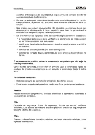 UniverCemig
126
acatar as ordens apenas de seu respectivo responsável pelo serviço e atender as
normas respectivas de aterramento.
 Durante os testes para detecção de tensão e aterramento temporário do circuito
e equipamentos, o pessoal não envolvido deve manter-se afastado do local do
serviço.
 Nos ensaios que exijam equipamentos não aterrados, os mesmos devem ser
descarregados eletricamente à terra, seguindo para isso os procedimentos
estabelecidos e específicos para cada equipamento.
 Em toda remoção de ligações à terra, as seguintes regras devem ser obedecidas:
 o responsável pelo serviço deve verificar se o aterramento se relaciona com
os serviços executados pela sua equipe;
 certificar-se da retirada das ferramentas utensílios e equipamentos envolvidos
no trabalho;
 certificar se a instalação está apta a ser reenergizada;
 certificar da remoção da zona controlada, de todos empregados envolvidos na
tarefa.
É expressamente proibido retirar o aterramento temporário que não seja de
sua responsabilidade.
Com o bastão apropriado, desconectar em primeiro lugar a extremidade ligada ao
condutor do circuito ou equipamento e, em seguida, a extremidade ligada à malha
terra.
Ferramentas e materiais
 Materiais: conjunto de aterramento temporário, detector de tensão.
 Ferramentas: escadas extensíveis de madeira ou fibra, conforme norma vigente.
Pessoas
Pessoal necessário (engenheiros, técnicos, eletricistas e operadores) autorizado a
executarem as atividades.
EPIs
Capacete de segurança, óculos de segurança “incolor ou escuro”, uniforme
antichama, luva isolante de borracha e luva de proteção, cinturão de segurança com
talabarte e botina de segurança.
EPCs
Fitas ou cordas refletivas, bandeiras refletivas, bandeiras imantadas refletivas, cones
e grades não metálicas.
 