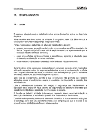 UniverCemig
128
11. RISCOS ADICIONAIS
11.1 Altura
É qualquer atividade onde o trabalhador atue acima do nível do solo e ou desníveis
de pisos.
Para trabalhos em altura acima de 2 metros é obrigatório, além dos EPIs básicos a
utilização do cinturão de segurança tipo paraquedista.
Para a realização de trabalhos em altura os trabalhadores devem:
 possuir os exames específicos da função comprovados no ASO – Atestado de
Saúde Ocupacional (o ASO deve indicar explicitamente que a pessoa está apta a
executar trabalho em local elevado);
 estar em perfeitas condições físicas e psicológicas, parando a atividade caso
sinta qualquer alteração em suas condições;
 estar treinado, capacitado e orientado sobre todos os riscos envolvidos.
Durante vários anos os serviços executados em estruturas elevadas eram realizados
utilizando somente o cinto de segurança abdominal e toda a movimentação era feita
sem um ponto de conexão, isto é, o trabalhador só teria segurança quando estivesse
amarrado à estrutura, estando susceptível a quedas.
Este tipo de equipamento, devido a sua constituição não permitia que fossem
adotados novos procedimentos quanto à escalada, movimentação e resgate dos
trabalhadores.
Com a preocupação constante em relação à segurança dos trabalhadores a
legislação atual exigiu um novo sistema de segurança para estruturas elevadas que
possibilitem métodos de escalada, movimentação e resgate.
A filosofia de trabalho adotada é de que em momento algum, na movimentação e
execução das tarefas, o trabalhador poderá ficar desamarrado da estrutura.
Considerando que este processo é altamente dinâmico, a busca de novas soluções
e tecnologia deve ser uma constante meta a ser atingida para que a técnica e os
procedimentos adotados não fiquem ultrapassados.
 