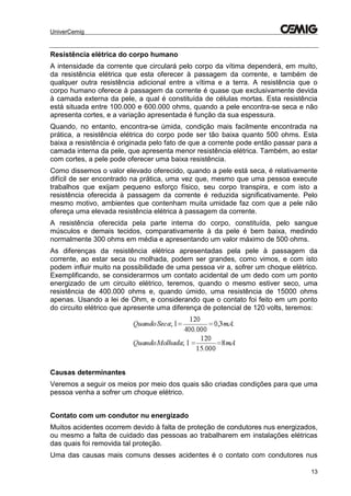 UniverCemig
13
Resistência elétrica do corpo humano
A intensidade da corrente que circulará pelo corpo da vítima dependerá, em muito,
da resistência elétrica que esta oferecer à passagem da corrente, e também de
qualquer outra resistência adicional entre a vítima e a terra. A resistência que o
corpo humano oferece à passagem da corrente é quase que exclusivamente devida
à camada externa da pele, a qual é constituída de células mortas. Esta resistência
está situada entre 100.000 e 600.000 ohms, quando a pele encontra-se seca e não
apresenta cortes, e a variação apresentada é função da sua espessura.
Quando, no entanto, encontra-se úmida, condição mais facilmente encontrada na
prática, a resistência elétrica do corpo pode ser tão baixa quanto 500 ohms. Esta
baixa a resistência é originada pelo fato de que a corrente pode então passar para a
camada interna da pele, que apresenta menor resistência elétrica. Também, ao estar
com cortes, a pele pode oferecer uma baixa resistência.
Como dissemos o valor elevado oferecido, quando a pele está seca, é relativamente
difícil de ser encontrado na prática, uma vez que, mesmo que uma pessoa execute
trabalhos que exijam pequeno esforço físico, seu corpo transpira, e com isto a
resistência oferecida à passagem da corrente é reduzida significativamente. Pelo
mesmo motivo, ambientes que contenham muita umidade faz com que a pele não
ofereça uma elevada resistência elétrica à passagem da corrente.
A resistência oferecida pela parte interna do corpo, constituída, pelo sangue
músculos e demais tecidos, comparativamente à da pele é bem baixa, medindo
normalmente 300 ohms em média e apresentando um valor máximo de 500 ohms.
As diferenças da resistência elétrica apresentadas pela pele à passagem da
corrente, ao estar seca ou molhada, podem ser grandes, como vimos, e com isto
podem influir muito na possibilidade de uma pessoa vir a, sofrer um choque elétrico.
Exemplificando, se considerarmos um contato acidental de um dedo com um ponto
energizado de um circuito elétrico, teremos, quando o mesmo estiver seco, uma
resistência de 400.000 ohms e, quando úmido, uma resistência de 15000 ohms
apenas. Usando a lei de Ohm, e considerando que o contato foi feito em um ponto
do circuito elétrico que apresente uma diferença de potencial de 120 volts, teremos:
Causas determinantes
Veremos a seguir os meios por meio dos quais são criadas condições para que uma
pessoa venha a sofrer um choque elétrico.
Contato com um condutor nu energizado
Muitos acidentes ocorrem devido à falta de proteção de condutores nus energizados,
ou mesmo a falta de cuidado das pessoas ao trabalharem em instalações elétricas
das quais foi removida tal proteção.
Uma das causas mais comuns desses acidentes é o contato com condutores nus
 
