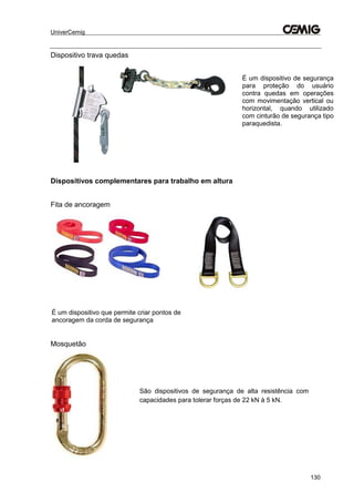 UniverCemig
130
Dispositivo trava quedas
Dispositivos complementares para trabalho em altura
Fita de ancoragem
Mosquetão
São dispositivos de segurança de alta resistência com
capacidades para tolerar forças de 22 kN à 5 kN.
É um dispositivo de segurança
para proteção do usuário
contra quedas em operações
com movimentação vertical ou
horizontal, quando utilizado
com cinturão de segurança tipo
paraquedista.
É um dispositivo que permite criar pontos de
ancoragem da corda de segurança
 