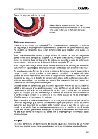 UniverCemig
131
Corda de segurança (linha de vida)
Sistema de ancoragem
Não menos importante que o próprio EPI e considerado como o coração do sistema
de segurança, a ancoragem onde conectamos a corda com um ponto mecânico, seja
na vertical ou horizontal, deve estar dimensionada para receber uma queda ou
impacto.
Para uma linha de vida vertical, a carga mínima de ruptura de cada ancoragem no
ponto central deve ser igual ou superior a 25 kN para cada sistema, ou seja, quando
temos no sistema duas cordas (uma do sistema de descida e outra do sistema de
trava-quedas) cada ponto mecânico central deverá suportar 25 kN.
Para chegar nesta carga temos várias formas e recursos de amarrações. Podemos
trabalhar com equalizações de força (dinâmica e estática) e com sistema de backup.
As equalizações são formas de ancorar o sistema de forma a repartir igualmente a
carga do ponto central em dois ou mais pontos, permitindo que sejam utilizados
pontos de menor resistência para obter a carga mínima necessária. Ela pode ser
dinâmica, ou seja , se a direção da carga mudar, ela se auto ajusta reequalizando o
sistema, ou estática, que consiste em segmentos independentes que devem ser
direcionados na montagem da ancoragem.
Quando temos um ponto único que avaliamos aguentar o mínimo de 25 kN podemos
utilizá-lo como ponto único porém nunca devemos confiar em um só ponto, tornando
necessária a utilização se um sistema de backup, que consiste em um sistema
ligado ao principal que não recebe carga e somente irá entrar em funcionamento se
o ponto principal romper-se. Geralmente o link é feito através do nó da ancoragem
e/ou fita que é o primeiro ponto do sistema.
Após a escolha e instalação do sistema de ancoragem é importante que se utilize
um nó de segurança que permita uma fácil checagem por qualquer um da equipe de
trabalho; que seja fácil de desfazer após receber carga e que não se solte sob
tensão; o nó ainda deve ser do tipo que reduza menos a resistência mecânica da
corda. Por padrão, geralmente as equipes de resgate e trabalho em altura utilizam o
nó oito duplo como nó de ligação da corda com a ancoragem por reunir todas estas
características.
Resgate
Podemos considerar um bom sistema de resgate aquele que necessita de um menor
número de equipamentos para sua aplicação, tornando com isso o ato simplificado.
São cordas de alto estiramento. Elas são
fabricadas para ter elasticidade de 6% a 10% com
uma carga de 80 kg e de 40% com carga de
ruptura.
 