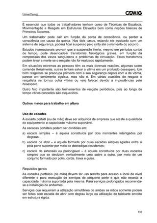 UniverCemig
132
É essencial que todos os trabalhadores tenham curso de Técnicas de Escalada,
Movimentação e Resgate em Estruturas Elevadas bem como noções básicas de
Primeiros Socorros.
Um trabalhador pode cair em função da perda de consciência, ou perder a
consciência por causa da queda. Nos dois casos, estando ele equipado com um
sistema de segurança, poderá ficar suspenso pelo cinto até o momento do socorro.
Estudos internacionais provam que a suspensão inerte, mesmo em períodos curtos
de tempo, pode desencadear transtornos fisiológicos graves, em função da
compressão dos vasos sanguíneos e problemas de circulação. Estes transtornos
podem levar a morte se o resgate não for realizado rapidamente.
Em situações extremas as pessoas têm as mais diversas reações, algumas saem
correndo literalmente, outras tentam salvar a vítima em um profundo desespero. Um
bom resgatista se preocupa primeiro com a sua segurança depois com a da vítima,
parece um sentimento egoísta, mas não é. Em várias ocasiões de resgate o
resgatista se tornou outra vítima ou veio falecer devido a imprudências pelo
desespero.
Outro fato importante são treinamentos de resgate periódicos, pois ao longo do
tempo vários conceitos são esquecidos.
Outros meios para trabalho em altura
Uso de escadas
A escada portátil (ou de mão) deve ser adquirida de empresa que ateste a qualidade
do equipamento e capacidade máxima suportável.
As escadas portáteis podem ser divididas em:
a) escada simples – é aquela constituída por dois montantes interligados por
degraus;
b) escada de abrir – é aquela formada por duas escadas simples ligadas entre si
pela parte superior por meio de dobradiças resistentes;
c) escada de extensão ou prolongável – é aquela constituída por duas escadas
simples que se deslizam verticalmente uma sobre a outra, por meio de um
conjunto formado por polia, corda, trava e guias.
Requisitos gerais
As escadas portáteis (de mão) devem ter uso restrito para acesso a local de nível
diferente e para execução de serviços de pequeno porte e que não exceda a
capacidade máxima suportada pela mesma. Para serviços prolongados recomenda-
se a instalação de andaimes.
Serviços que requeiram a utilização simultânea de ambas as mãos somente podem
ser feitos com escada de abrir com degrau largo ou utilização de talabarte envolto
em estrutura rígida.
 