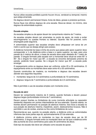 UniverCemig
134
Nunca utilize escadas portáteis quando houver chuva, vendaval ou temporal, mesmo
que esteja amarrada.
Os degraus devem permanecer limpos, livres de óleos, graxas e produtos químicos.
Nunca fique nos últimos degraus de uma escada. Deve-se deixar, no mínimo, dois
degraus da extremidade superior.
Escada simples
As escadas simples ou de apoiar devem ter comprimento máximo de 7 metros.
As escadas simples devem ser amarradas no ponto de apoio, de modo a evitar
escorregamento ou quedas frontais ou laterais. Quando não for possível, outro
empregado pode segurá-la.
A extremidade superior das escadas simples deve ultrapassar em cerca de um
metro o ponto que se deseja atingir para acesso.
A distância horizontal da base à linha de prumo que passa pelo apoio superior deve
corresponder a ¼ da distância entre a base e o apoio superior, ou seja, para uma
parede de 4 metros de altura, a base da escada deve estar afastada de 1 metro da
parede. O ângulo formado pela escada com a horizontal deve situar-se entre 65° e
80°. Se o ângulo for maior que 80°, a escada se encontra demasiado próxima da
parede, podendo haver quedas. Se o ângulo for menor que 65°, a escada pode
envergar.
O espaçamento entre os degraus deve ser uniforme, entre 25 a 30 centímetros. O
espaçamento entre os montantes deve estar entre 45 a 55 centímetros.
Quando construídos de madeira, os montantes e degraus das escadas devem
atender aos seguintes requisitos:
 montantes: largura de 3,5 centímetros e profundidade de 10 centímetros.
 degraus: largura de 7 centímetros e profundidade de 2,5 centímetros.
Não é permitido o uso de escadas simples com montante único.
Escada de abrir
Devem ter comprimento máximo de 6 metros, quando fechada e devem possuir
degraus largos (profundidade mínima de 7 centímetros).
Devem possuir tirantes ou limitadores de curso (corrente articulada ou separador
resistente) dispostos em pontos intermediários de sua extensão. Quando aberta, os
tirantes devem permanecer na posição de abertura máxima. Isso trava a escada na
sua posição de abertura máxima, impedindo, assim, deslocamentos bruscos. Não é
permitido o uso de cordas, arames ou fios como limitadores de curso.
Recomenda-se que, quando na posição aberta, a distância entre as extremidades
inferiores das duas partes seja de, aproximadamente 2/3 da extensão.
A distância mínima entre os montantes no topo da escada deve ser de 30
centímetros. O ângulo formado entre os montantes deve ser tal que a distância entre
eles aumente de cinco centímetros para cada 30 centímetros de altura.
Este tipo de escada não deve ser utilizado como escada de apoiar.
 