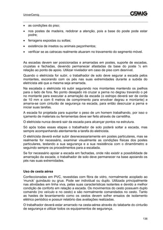 UniverCemig
136
 as condições do piso;
 nos postes de madeira, redobrar a atenção, pois a base do poste pode estar
podre;
 ferragens expostas ou soltas;
 existência de insetos ou animais peçonhentos;
 verificar se as catracas realmente atuaram no travamento do segmento móvel.
As escadas devem ser posicionadas e amarradas em postes, suporte de escadas,
cruzetas e fachadas, devendo permanecer afastadas da base do poste ¼ em
relação ao ponto de apoio. Utilizar nivelador em caso de piso com desnível.
Quando o eletricista for subir, o trabalhador de solo deve segurar a escada pelos
montantes, escorando com os pés nas suas extremidades durante a subida do
eletricista até que a mesma seja amarrada.
Na escalada o eletricista irá subir segurando nos montantes mantendo os joelhos
para o lado de fora. No ponto desejado irá cruzar a perna no degrau travando o pé
no montante para executar a amarração da escada (o estropo deverá ser de corda
de 10 mm e com 6 metros de comprimento para envolver degrau e montante) e
amarra-se com cinturão de segurança na escada, para então descruzar a perna e
iniciar suas tarefas.
A escada foi projetada para suportar o peso de um homem trabalhando, por isso o
içamento de materiais ou ferramentas deve ser feito através de carretilha.
O eletricista nunca deverá sair da escada para alcançar pontos na estrutura.
Só após todas essas etapas o trabalhador de solo poderá soltar a escada, mas
sempre acompanhando atentamente a tarefa do eletricista.
O eletricista deverá evitar subir desnecessariamente em postes particulares, mas se
realmente for necessário, examinar visualmente as condições físicas dos postes
particulares, testando a sua segurança e a sua resistência com o dinamômetro e
seguindo sempre os procedimentos para a escalada.
Se for necessário apoiar a escada em fachadas, onde não existir a possibilidade de
amarração da escada, o trabalhador de solo deve permanecer na base apoiando os
pés nas suas extremidades.
Uso de cesta aérea
Confeccionadas em PVC, revestidas com fibra de vidro, normalmente acoplado ao
‘munck’ guindauto ou grua. Pode ser individual ou duplo. Utilizada principalmente
nas atividades em linha viva, pelas suas características isolantes e devido a melhor
condição de conforto em relação a escada. Os movimentos do cesto possuem duplo
comando (no veículo e no cesto) e são normalmente comandados no cesto. Tanto
as hastes de levantamento como os cestos devem sofrer ensaios de isolamento
elétrico periódico e possuir relatório das avaliações realizadas.
O trabalhador deverá estar amarrado na cesta-aérea através do talabarte do cinturão
de segurança e utilizar todos os equipamentos de segurança.
 