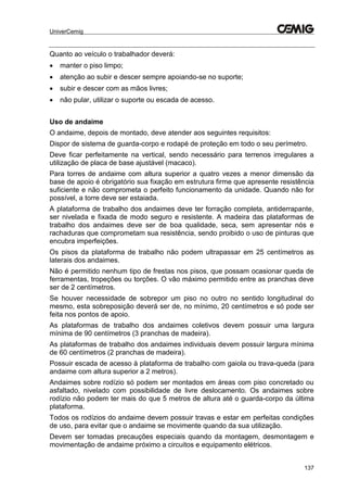 UniverCemig
137
Quanto ao veículo o trabalhador deverá:
 manter o piso limpo;
 atenção ao subir e descer sempre apoiando-se no suporte;
 subir e descer com as mãos livres;
 não pular, utilizar o suporte ou escada de acesso.
Uso de andaime
O andaime, depois de montado, deve atender aos seguintes requisitos:
Dispor de sistema de guarda-corpo e rodapé de proteção em todo o seu perímetro.
Deve ficar perfeitamente na vertical, sendo necessário para terrenos irregulares a
utilização de placa de base ajustável (macaco).
Para torres de andaime com altura superior a quatro vezes a menor dimensão da
base de apoio é obrigatório sua fixação em estrutura firme que apresente resistência
suficiente e não comprometa o perfeito funcionamento da unidade. Quando não for
possível, a torre deve ser estaiada.
A plataforma de trabalho dos andaimes deve ter forração completa, antiderrapante,
ser nivelada e fixada de modo seguro e resistente. A madeira das plataformas de
trabalho dos andaimes deve ser de boa qualidade, seca, sem apresentar nós e
rachaduras que comprometam sua resistência, sendo proibido o uso de pinturas que
encubra imperfeições.
Os pisos da plataforma de trabalho não podem ultrapassar em 25 centímetros as
laterais dos andaimes.
Não é permitido nenhum tipo de frestas nos pisos, que possam ocasionar queda de
ferramentas, tropeções ou torções. O vão máximo permitido entre as pranchas deve
ser de 2 centímetros.
Se houver necessidade de sobrepor um piso no outro no sentido longitudinal do
mesmo, esta sobreposição deverá ser de, no mínimo, 20 centímetros e só pode ser
feita nos pontos de apoio.
As plataformas de trabalho dos andaimes coletivos devem possuir uma largura
mínima de 90 centímetros (3 pranchas de madeira).
As plataformas de trabalho dos andaimes individuais devem possuir largura mínima
de 60 centímetros (2 pranchas de madeira).
Possuir escada de acesso à plataforma de trabalho com gaiola ou trava-queda (para
andaime com altura superior a 2 metros).
Andaimes sobre rodízio só podem ser montados em áreas com piso concretado ou
asfaltado, nivelado com possibilidade de livre deslocamento. Os andaimes sobre
rodízio não podem ter mais do que 5 metros de altura até o guarda-corpo da última
plataforma.
Todos os rodízios do andaime devem possuir travas e estar em perfeitas condições
de uso, para evitar que o andaime se movimente quando da sua utilização.
Devem ser tomadas precauções especiais quando da montagem, desmontagem e
movimentação de andaime próximo a circuitos e equipamento elétricos.
 