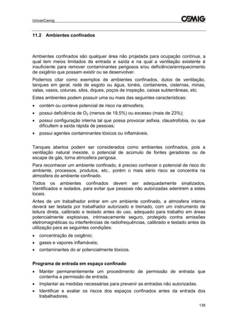 UniverCemig
138
11.2 Ambientes confinados
Ambientes confinados são qualquer área não projetada para ocupação contínua, a
qual tem meios limitados de entrada e saída e na qual a ventilação existente é
insuficiente para remover contaminantes perigosos e/ou deficiência/enriquecimento
de oxigênio que possam existir ou se desenvolver.
Podemos citar como exemplos de ambientes confinados, dutos de ventilação,
tanques em geral, rede de esgoto ou água, tonéis, containeres, cisternas, minas,
valas, vasos, colunas, silos, diques, poços de inspeção, caixas subterrâneas, etc.
Estes ambientes podem possuir uma ou mais das seguintes características:
 contém ou conteve potencial de risco na atmosfera;
 possui deficiência de O2 (menos de 19,5%) ou excesso (mais de 23%);
 possui configuração interna tal que possa provocar asfixia, claustrofobia, ou que
dificultem a saída rápida de pessoas;
 possui agentes contaminantes tóxicos ou inflamáveis.
Tanques abertos podem ser considerados como ambientes confinados, pois a
ventilação natural inexiste, o potencial de acúmulo de fontes geradoras ou de
escape de gás, torna atmosfera perigosa.
Para reconhecer um ambiente confinado, é preciso conhecer o potencial de risco do
ambiente, processos, produtos, etc., porém o mais sério risco se concentra na
atmosfera do ambiente confinado.
Todos os ambientes confinados devem ser adequadamente sinalizados,
identificados e isolados, para evitar que pessoas não autorizadas adentrem a estes
locais.
Antes de um trabalhador entrar em um ambiente confinado, a atmosfera interna
deverá ser testada por trabalhador autorizado e treinado, com um instrumento de
leitura direta, calibrado e testado antes do uso, adequado para trabalho em áreas
potencialmente explosivas, intrinsecamente seguro, protegido contra emissões
eletromagnéticas ou interferências de radiofrequências, calibrado e testado antes da
utilização para as seguintes condições:
 concentração de oxigênio;
 gases e vapores inflamáveis;
 contaminantes do ar potencialmente tóxicos.
Programa de entrada em espaço confinado
 Manter permanentemente um procedimento de permissão de entrada que
contenha a permissão de entrada.
 Implantar as medidas necessárias para prevenir as entradas não autorizadas.
 Identificar e avaliar os riscos dos espaços confinados antes da entrada dos
trabalhadores.
 