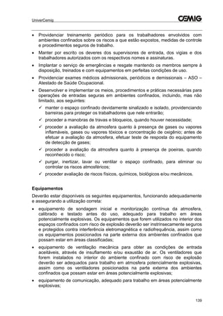 UniverCemig
139
 Providenciar treinamento periódico para os trabalhadores envolvidos com
ambientes confinados sobre os riscos a que estão expostos, medidas de controle
e procedimentos seguros de trabalho.
 Manter por escrito os deveres dos supervisores de entrada, dos vigias e dos
trabalhadores autorizados com os respectivos nomes e assinaturas.
 Implantar o serviço de emergências e resgate mantendo os membros sempre à
disposição, treinados e com equipamentos em perfeitas condições de uso.
 Providenciar exames médicos admissionais, periódicos e demissionais – ASO –
Atestado de Saúde Ocupacional.
 Desenvolver e implementar os meios, procedimentos e práticas necessárias para
operações de entradas seguras em ambientes confinados, incluindo, mas não
limitado, aos seguintes:
 manter o espaço confinado devidamente sinalizado e isolado, providenciando
barreiras para proteger os trabalhadores que nele entrarão;
 proceder a manobras de travas e bloqueios, quando houver necessidade;
 proceder a avaliação da atmosfera quanto à presença de gases ou vapores
inflamáveis, gases ou vapores tóxicos e concentração de oxigênio; antes de
efetuar a avaliação da atmosfera, efetuar teste de resposta do equipamento
de detecção de gases;
 proceder a avaliação da atmosfera quanto à presença de poeiras, quando
reconhecido o risco;
 purgar, inertizar, lavar ou ventilar o espaço confinado, para eliminar ou
controlar os riscos atmosféricos;
 proceder avaliação de riscos físicos, químicos, biológicos e/ou mecânicos.
Equipamentos
Deverão estar disponíveis os seguintes equipamentos, funcionando adequadamente
e assegurando a utilização correta:
 equipamento de sondagem inicial e monitorização contínua da atmosfera,
calibrado e testado antes do uso, adequado para trabalho em áreas
potencialmente explosivas. Os equipamentos que forem utilizados no interior dos
espaços confinados com risco de explosão deverão ser instrinsecamente seguros
e protegidos contra interferência eletromagnética e radiofrequência, assim como
os equipamentos posicionados na parte externa dos ambientes confinados que
possam estar em áreas classificadas;
 equipamento de ventilação mecânica para obter as condições de entrada
aceitáveis, através de insuflamento e/ou exaustão de ar. Os ventiladores que
forem instalados no interior do ambiente confinado com risco de explosão
deverão ser adequados para trabalho em atmosfera potencialmente explosivas,
assim como os ventiladores posicionados na parte externa dos ambientes
confinados que possam estar em áreas potencialmente explosivas;
 equipamento de comunicação, adequado para trabalho em áreas potencialmente
explosivas;
 