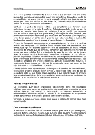 UniverCemig
14
aéreos energizados. Normalmente o que ocorre é que equipamentos tais como
guindastes, caminhões basculantes tocam nos condutores, tornando-se parte do
circuito elétrico; ao serem tocados por uma pessoa localizada fora dos mesmos, ou
mesmo pelo motorista, se este, ao sair do veículo, mantiver contato simultâneo com
a terra e o mesmo, causam um acidente fatal.
Contatos com partes do circuito elétrico, que obrigatoriamente deveriam estar
protegidas, ocorrem com maior frequência. Tal obrigatoriedade existe no uso de
chaves seccionadas, que devem ser instaladas fora de painéis que possuam
tampas, evitando assim que suas partes energizadas sejam tocadas. Ou então, em
painéis que contenham disjuntores que necessitam ser acionados com frequência;
estes devem possuir um contra painel que evite que os barramentos aos quais estão
ligados sejam tocados por uma pessoa, ao serem ligados ou desligados.
Com muita frequência, pessoas sofrem choque elétrico em circuitos que, embora
tenham sido desligados, com certeza, foram tocados antes que decorresse certo
tempo. Este tipo de acidente decorre do uso de capacitores, os quais, embora
desligados do circuito que os alimenta, conservam por determinado intervalo de
tempo sua carga elétrica. Daí a importância de aguardar um intervalo de tempo,
antes de tocar tais circuitos. Usualmente, aguarda-se um intervalo de cinco minutos,
para os capacitores utilizados para correção do fator de potência de circuitos, os
quais são dotados de elementos resistivos internos que realizam tais descargas. Nos
capacitores utilizados em circuitos eletrônicos, por não possuírem tais recursos, é
conveniente deixar decorrer um intervalo de tempo maior, antes que algum serviço
seja executado no circuito elétrico do aparelho.
Grande cuidado deve ser observado, ao desligar-se o primário de transformadores,
nos quais se pretende executar algum serviço. O risco que se corre é que do lado do
secundário pode ter sido ligado algum aparelho, o que poderá induzir no primário
uma tensão elevadíssima. Daí a importância de, ao se desligarem os condutores do
primário de um transformador, estes serem aterrados.
Falha na isolação elétrica
Os condutores, quer sejam empregados isoladamente, como nas instalações
elétricas, quer como partes de equipamentos, são usualmente recobertos por uma
película isolante. No entanto, a deterioração por agentes agressivos, o
envelhecimento natural ou forçado ou mesmo o uso inadequado do equipamento
podem comprometer a eficácia da película, como isolante elétrico.
Veremos, a seguir, os vários meios pelos quais o isolamento elétrico pode ficar
comprometido.
Calor e temperaturas elevadas
A circulação da corrente em um condutor sempre gera calor e, por conseguinte,
aumento da temperatura do mesmo. Este aumento pode causar a ruptura de alguns
polímeros, de que são feitos alguns materiais isolantes, dos condutores elétricos.
 