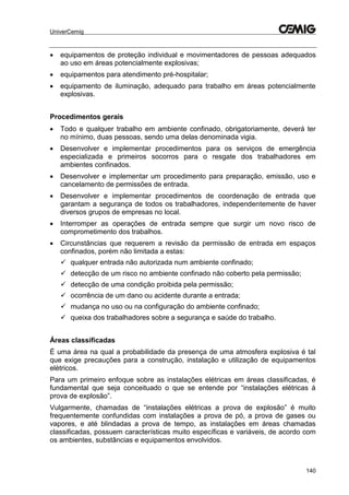 UniverCemig
140
 equipamentos de proteção individual e movimentadores de pessoas adequados
ao uso em áreas potencialmente explosivas;
 equipamentos para atendimento pré-hospitalar;
 equipamento de iluminação, adequado para trabalho em áreas potencialmente
explosivas.
Procedimentos gerais
 Todo e qualquer trabalho em ambiente confinado, obrigatoriamente, deverá ter
no mínimo, duas pessoas, sendo uma delas denominada vigia.
 Desenvolver e implementar procedimentos para os serviços de emergência
especializada e primeiros socorros para o resgate dos trabalhadores em
ambientes confinados.
 Desenvolver e implementar um procedimento para preparação, emissão, uso e
cancelamento de permissões de entrada.
 Desenvolver e implementar procedimentos de coordenação de entrada que
garantam a segurança de todos os trabalhadores, independentemente de haver
diversos grupos de empresas no local.
 Interromper as operações de entrada sempre que surgir um novo risco de
comprometimento dos trabalhos.
 Circunstâncias que requerem a revisão da permissão de entrada em espaços
confinados, porém não limitada a estas:
 qualquer entrada não autorizada num ambiente confinado;
 detecção de um risco no ambiente confinado não coberto pela permissão;
 detecção de uma condição proibida pela permissão;
 ocorrência de um dano ou acidente durante a entrada;
 mudança no uso ou na configuração do ambiente confinado;
 queixa dos trabalhadores sobre a segurança e saúde do trabalho.
Áreas classificadas
É uma área na qual a probabilidade da presença de uma atmosfera explosiva é tal
que exige precauções para a construção, instalação e utilização de equipamentos
elétricos.
Para um primeiro enfoque sobre as instalações elétricas em áreas classificadas, é
fundamental que seja conceituado o que se entende por “instalações elétricas á
prova de explosão”.
Vulgarmente, chamadas de “instalações elétricas a prova de explosão” é muito
frequentemente confundidas com instalações a prova de pó, a prova de gases ou
vapores, e até blindadas a prova de tempo, as instalações em áreas chamadas
classificadas, possuem características muito específicas e variáveis, de acordo com
os ambientes, substâncias e equipamentos envolvidos.
 