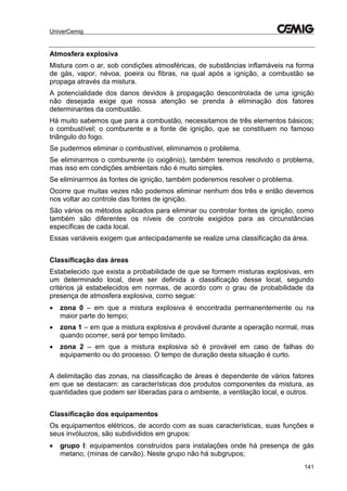 UniverCemig
141
Atmosfera explosiva
Mistura com o ar, sob condições atmosféricas, de substâncias inflamáveis na forma
de gás, vapor, névoa, poeira ou fibras, na qual após a ignição, a combustão se
propaga através da mistura.
A potencialidade dos danos devidos à propagação descontrolada de uma ignição
não desejada exige que nossa atenção se prenda á eliminação dos fatores
determinantes da combustão.
Há muito sabemos que para a combustão, necessitamos de três elementos básicos;
o combustível; o comburente e a fonte de ignição, que se constituem no famoso
triângulo do fogo.
Se pudermos eliminar o combustível, eliminamos o problema.
Se eliminarmos o comburente (o oxigênio), também teremos resolvido o problema,
mas isso em condições ambientais não é muito simples.
Se eliminarmos às fontes de ignição, também poderemos resolver o problema.
Ocorre que muitas vezes não podemos eliminar nenhum dos três e então devemos
nos voltar ao controle das fontes de ignição.
São vários os métodos aplicados para eliminar ou controlar fontes de ignição, como
também são diferentes os níveis de controle exigidos para as circunstâncias
específicas de cada local.
Essas variáveis exigem que antecipadamente se realize uma classificação da área.
Classificação das áreas
Estabelecido que exista a probabilidade de que se formem misturas explosivas, em
um determinado local, deve ser definida a classificação desse local, segundo
critérios já estabelecidos em normas, de acordo com o grau de probabilidade da
presença de atmosfera explosiva, como segue:
 zona 0 – em que a mistura explosiva é encontrada permanentemente ou na
maior parte do tempo;
 zona 1 – em que a mistura explosiva é provável durante a operação normal, mas
quando ocorrer, será por tempo limitado.
 zona 2 – em que a mistura explosiva só é provável em caso de falhas do
equipamento ou do processo. O tempo de duração desta situação é curto.
A delimitação das zonas, na classificação de áreas é dependente de vários fatores
em que se destacam: as características dos produtos componentes da mistura, as
quantidades que podem ser liberadas para o ambiente, a ventilação local, e outros.
Classificação dos equipamentos
Os equipamentos elétricos, de acordo com as suas características, suas funções e
seus invólucros, são subdivididos em grupos:
 grupo I: equipamentos construídos para instalações onde há presença de gás
metano, (minas de carvão). Neste grupo não há subgrupos;
 