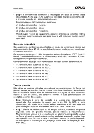 UniverCemig
142
 grupo II: equipamentos destinados a instalações em todas as demais áreas
classificadas. Neste grupo II, há subgrupos, para tipos de proteção diferentes (d -
a prova de explosão e i – segurança intrínseca).
São normalizados os três seguintes subgrupos:
a) produto característico - metano.
b) produto característico - eteno.
c) produto característico - hidrogênio.
Os subgrupos reúnem os equipamentos segundo critérios experimentais (MESG
– maximum experimental safe gap) para tipo d e MIC (minimum ignition current)
para tipo i.
Classes de temperatura
Os equipamentos também são classificados em função da temperatura máxima que
pode ser atingida (base 40 °C) na superfície externa dos invólucros, em contato com
as misturas explosivas.
Os equipamentos do grupo I têm temperatura externa limitada em 150°C (quando
houver possibilidade de acúmulo de pó de carvão), e até 450°C (quando o acúmulo
for impossibilitado por medida confiável).
Os equipamentos do grupo II são normalizados para seis classes de temperatura:
 T1. temperatura de superfície até 450°C.
 T2. temperatura de superfície até 300°C.
 T3. temperatura de superfície até 200°C.
 T4. temperatura de superfície até 135°C.
 T5. temperatura de superfície até 100°C.
 T6. temperatura de superfície até 85°C.
Tipos de proteção
São várias as técnicas utilizadas para adequar os equipamentos, de forma que
possam exercer as suas funções em uma ou outra área classificada. Naturalmente
que os invólucros devem levar em consideração as funções de cada dispositivo
elétrico, o que ele produz, em condições normais e suas potencialidades em
condições anormais de operação.
 Ex-d. Chamada à prova de explosão é a técnica mais frequentemente
encontrada. Sua aplicação de acordo com o art. 500 do NEC, a torna
dispendiosa, são invólucros robustos, exigem acessórios e técnicas onerosas
para montagem. Pode ser aplicada em zonas 1 e 2 – Ref.: NBR 5363.
 Ex-p. Consiste na pressurização ou na diluição contínua, é utilizada em pontos
especiais como em grandes motores, painéis elétricos e instrumentação.
Normalmente se utiliza o ar e eventualmente um gás inerte, com pressão positiva
de forma a impedir a penetração de mistura explosiva. A pressão positiva deve
ser supervisionada de forma a cortar o suprimento no caso de queda da pressão
ou interrupção do fluxo de gás. Exigem purga prévia antes da energização. Ref.:
NBR 5420.
 