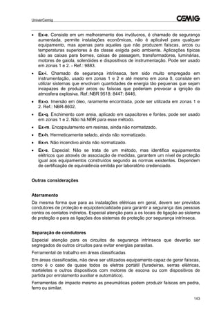 UniverCemig
143
 Ex-e. Consiste em um melhoramento dos invólucros, é chamado de segurança
aumentada, permite instalações econômicas, não é aplicável para qualquer
equipamento, mas apenas para aqueles que não produzem faíscas, arcos ou
temperaturas superiores à da classe exigida pelo ambiente. Aplicações típicas
são as caixas para bornes, caixas de passagem, transformadores, luminárias,
motores de gaiola, solenóides e dispositivos de instrumentação. Pode ser usado
em zonas 1 e 2. - Ref.: 9883.
 Ex-i. Chamado de segurança intrínseca, tem sido muito empregado em
instrumentação, usado em zonas 1 e 2 e até mesmo em zona 0, consiste em
utilizar sistemas que envolvam quantidades de energia tão pequenas que sejam
incapazes de produzir arcos ou faíscas que poderiam provocar a ignição da
atmosfera explosiva. Ref.:NBR 9518: 8447: 8446.
 Ex-o. Imersão em óleo, raramente encontrada, pode ser utilizada em zonas 1 e
2. Ref.: NBR-8602.
 Ex-q. Enchimento com areia, aplicado em capacitores e fontes, pode ser usado
em zonas 1 e 2. Não há NBR para esse método.
 Ex-m. Encapsulamento em resinas, ainda não normatizado.
 Ex-h. Hermeticamente selado, ainda não normatizado.
 Ex-n. Não incendivo ainda não normatizado.
 Ex-s. Especial: Não se trata de um método, mas identifica equipamentos
elétricos que através de associação de medidas, garantem um nível de proteção
igual aos equipamentos construídos segundo as normas existentes. Dependem
de certificação de equivalência emitida por laboratório credenciado.
Outras considerações
Aterramento
Da mesma forma que para as instalações elétricas em geral, devem ser previstos
condutores de proteção e equipotencialidade para garantir a segurança das pessoas
contra os contatos indiretos. Especial atenção para a os locais de ligação ao sistema
de proteção e para as ligações dos sistemas de proteção por segurança intrínseca.
Separação de condutores
Especial atenção para os circuitos de segurança intrínseca que deverão ser
segregados de outros circuitos para evitar energias parasitas.
Ferramental de trabalho em áreas classificadas
Em áreas classificadas, não deve ser utilizados equipamento capaz de gerar faíscas,
como é o caso de quase todos os eletros portátil (furadeiras, serras elétricas,
marteletes e outros dispositivos com motores de escova ou com dispositivos de
partida por enrolamento auxiliar e automático).
Ferramentas de impacto mesmo as pneumáticas podem produzir faíscas em pedra,
ferro ou similar.
 