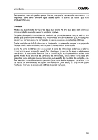 UniverCemig
144
Ferramentas manuais podem gerar faíscas, na queda, ao resvalar ou mesmo por
impactos, para tanto existem ligas (cobre-berilo) e outras de latão, que não
produzem faíscas.
Umidade
Medida da quantidade de vapor de água que existe no ar e que pode ser expressa
como umidade absoluta ou como umidade relativa.
Os princípios que fundamentam as medidas de proteção contra choque elétrico em
áreas que apresentam umidade está relacionada a diversos fatores que, no conjunto
devem ser considerados na concepção e na execução das instalações elétricas.
Cada condição de influência externa designada compreende sempre um grupo de
fatores como: meio ambiente, utilização e construção das edificações.
Como há uma tendência de se associar à idéia de influencias externas a fatores
como temperatura ambiente, condições climáticas, presença de água e solicitações
mecânicas, é importante destacar que a classificação aqui apresentada sobre uma
gama muita mais extensa de variáveis de influencias, todas tendo seu peso em
aspectos como seleção dos componentes, adequação de medidas de proteção, etc.
Por exemplo, a qualificação das pessoas (sua consciência e preparo para lidar com
os riscos da eletricidade), situações que reforçam (pele seca) ou prejudicam (pele
molhada, imersão) a resistência elétrica do corpo humano.
 