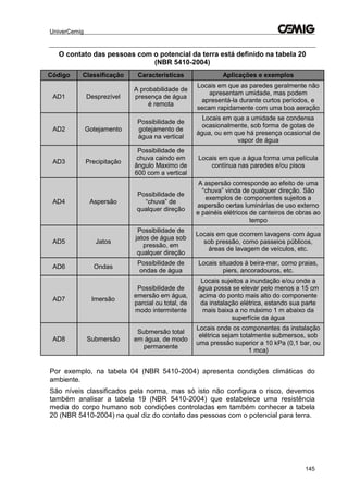 UniverCemig
145
O contato das pessoas com o potencial da terra está definido na tabela 20
(NBR 5410-2004)
Código Classificação Características Aplicações e exemplos
AD1 Desprezível
A probabilidade de
presença de água
é remota
Locais em que as paredes geralmente não
apresentam umidade, mas podem
apresentá-la durante curtos períodos, e
secam rapidamente com uma boa aeração
AD2 Gotejamento
Possibilidade de
gotejamento de
água na vertical
Locais em que a umidade se condensa
ocasionalmente, sob forma de gotas de
água, ou em que há presença ocasional de
vapor de água
AD3 Precipitação
Possibilidade de
chuva caindo em
ângulo Maximo de
600 com a vertical
Locais em que a água forma uma película
contínua nas paredes e/ou pisos
AD4 Aspersão
Possibilidade de
“chuva” de
qualquer direção
A aspersão corresponde ao efeito de uma
“chuva” vinda de qualquer direção. São
exemplos de componentes sujeitos a
aspersão certas luminárias de uso externo
e painéis elétricos de canteiros de obras ao
tempo
AD5 Jatos
Possibilidade de
jatos de água sob
pressão, em
qualquer direção
Locais em que ocorrem lavagens com água
sob pressão, como passeios públicos,
áreas de lavagem de veículos, etc.
AD6 Ondas
Possibilidade de
ondas de água
Locais situados à beira-mar, como praias,
piers, ancoradouros, etc.
AD7 Imersão
Possibilidade de
emersão em água,
parcial ou total, de
modo intermitente
Locais sujeitos a inundação e/ou onde a
água possa se elevar pelo menos a 15 cm
acima do ponto mais alto do componente
da instalação elétrica, estando sua parte
mais baixa a no máximo 1 m abaixo da
superfície da água
AD8 Submersão
Submersão total
em água, de modo
permanente
Locais onde os componentes da instalação
elétrica sejam totalmente submersos, sob
uma pressão superior a 10 kPa (0,1 bar, ou
1 mca)
Por exemplo, na tabela 04 (NBR 5410-2004) apresenta condições climáticas do
ambiente.
São níveis classificados pela norma, mas só isto não configura o risco, devemos
também analisar a tabela 19 (NBR 5410-2004) que estabelece uma resistência
media do corpo humano sob condições controladas em também conhecer a tabela
20 (NBR 5410-2004) na qual diz do contato das pessoas com o potencial para terra.
 
