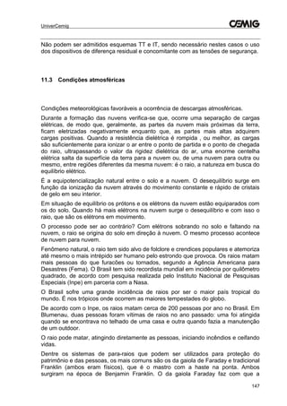 UniverCemig
147
Não podem ser admitidos esquemas TT e IT, sendo necessário nestes casos o uso
dos dispositivos de diferença residual e concomitante com as tensões de segurança.
11.3 Condições atmosféricas
Condições meteorológicas favoráveis a ocorrência de descargas atmosféricas.
Durante a formação das nuvens verifica-se que, ocorre uma separação de cargas
elétricas, de modo que, geralmente, as partes da nuvem mais próximas da terra,
ficam eletrizadas negativamente enquanto que, as partes mais altas adquirem
cargas positivas. Quando a resistência dielétrica é rompida , ou melhor, as cargas
são suficientemente para ionizar o ar entre o ponto de partida e o ponto de chegada
do raio, ultrapassando o valor da rigidez dielétrica do ar, uma enorme centelha
elétrica salta da superfície da terra para a nuvem ou, de uma nuvem para outra ou
mesmo, entre regiões diferentes da mesma nuvem: é o raio, a natureza em busca do
equilíbrio elétrico.
É a equipotencialização natural entre o solo e a nuvem. O desequilíbrio surge em
função da ionização da nuvem através do movimento constante e rápido de cristais
de gelo em seu interior.
Em situação de equilíbrio os prótons e os elétrons da nuvem estão equiparados com
os do solo. Quando há mais elétrons na nuvem surge o desequilíbrio e com isso o
raio, que são os elétrons em movimento.
O processo pode ser ao contrário? Com elétrons sobrando no solo e faltando na
nuvem, o raio se origina do solo em direção à nuvem. O mesmo processo acontece
de nuvem para nuvem.
Fenômeno natural, o raio tem sido alvo de folclore e crendices populares e atemoriza
até mesmo o mais intrépido ser humano pelo estrondo que provoca. Os raios matam
mais pessoas do que furacões ou tornados, segundo a Agência Americana para
Desastres (Fema). O Brasil tem sido recordista mundial em incidência por quilômetro
quadrado, de acordo com pesquisa realizada pelo Instituto Nacional de Pesquisas
Especiais (Inpe) em parceria com a Nasa.
O Brasil sofre uma grande incidência de raios por ser o maior país tropical do
mundo. É nos trópicos onde ocorrem as maiores tempestades do globo.
De acordo com o Inpe, os raios matam cerca de 200 pessoas por ano no Brasil. Em
Blumenau, duas pessoas foram vítimas de raios no ano passado: uma foi atingida
quando se encontrava no telhado de uma casa e outra quando fazia a manutenção
de um outdoor.
O raio pode matar, atingindo diretamente as pessoas, iniciando incêndios e ceifando
vidas.
Dentre os sistemas de para-raios que podem ser utilizados para proteção do
patrimônio e das pessoas, os mais comuns são os da gaiola de Faraday e tradicional
Franklin (ambos eram físicos), que é o mastro com a haste na ponta. Ambos
surgiram na época de Benjamin Franklin. O da gaiola Faraday faz com que a
 