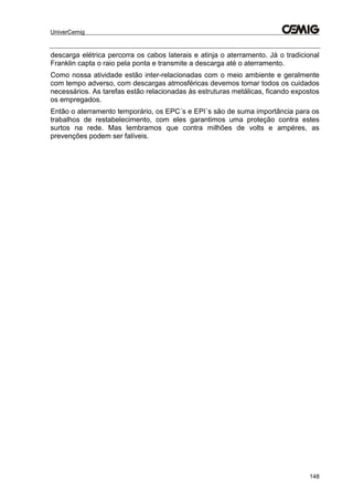 UniverCemig
148
descarga elétrica percorra os cabos laterais e atinja o aterramento. Já o tradicional
Franklin capta o raio pela ponta e transmite a descarga até o aterramento.
Como nossa atividade estão inter-relacionadas com o meio ambiente e geralmente
com tempo adverso, com descargas atmosféricas devemos tomar todos os cuidados
necessários. As tarefas estão relacionadas às estruturas metálicas, ficando expostos
os empregados.
Então o aterramento temporário, os EPC´s e EPI´s são de suma importância para os
trabalhos de restabelecimento, com eles garantimos uma proteção contra estes
surtos na rede. Mas lembramos que contra milhões de volts e ampéres, as
prevenções podem ser falíveis.
 