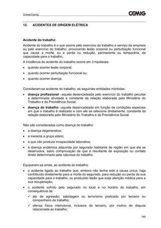 UniverCemig
149
12. ACIDENTES DE ORIGEM ELÉTRICA
Acidente do trabalho
Acidente do trabalho é o que ocorre pelo exercício do trabalho a serviço da empresa
ou pelo exercício do trabalho, provocando lesão corporal ou perturbação funcional
que cause a morte, ou a perda ou redução, permanente ou temporária, da
capacidade para o trabalho.
A incidência do acidente do trabalho ocorre em 3 hipóteses:
 quando ocorrer lesão corporal;
 quando ocorrer perturbação funcional ou;
 quando ocorrer doença.
Consideram-se acidente do trabalho, as seguintes entidades mórbidas:
 doença profissional –aquela desencadeada pelo exercício do trabalho peculiar
a determinada atividade e constante da relação elaborada pelo Ministério do
Trabalho e da Previdência Social;
 doença do trabalho –aquela desencadeada em função de condições especiais
em que o trabalho é realizado e com ele se relacione diretamente, constante da
relação elaborada pelo Ministério do Trabalho e da Previdência Social.
Não são consideradas como doença do trabalho:
 a doença degenerativa;
 a inerente a grupo etário;
 a que não produza incapacidade laborativa;
 a doença endêmica adquirida por segurado habitante de região em que ela se
desenvolva, salvo comprovação de que é resultante de exposição ou contato
direto determinado pela natureza do trabalho.
Equiparam-se ainda, ao acidente do trabalho:
 o acidente ligado ao trabalho que, embora não tenha sido a causa única, haja
contribuído diretamente para a morte do segurado, para redução ou perda da sua
capacidade para o trabalho, ou produzido lesão que exija atenção médica para a
sua recuperação;
 o acidente sofrido pelo segurado no local e no horário do trabalho, em
consequência de:
 ato de agressão, sabotagem ou terrorismo praticado por terceiro ou
companheiro de trabalho;
 ofensa física intencional, inclusive de terceiro, por motivo de disputa
relacionada ao trabalho;
 