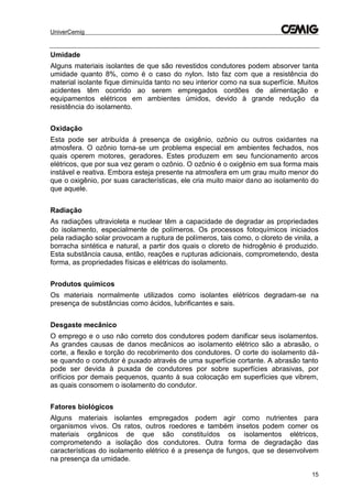 UniverCemig
15
Umidade
Alguns materiais isolantes de que são revestidos condutores podem absorver tanta
umidade quanto 8%, como é o caso do nylon. Isto faz com que a resistência do
material isolante fique diminuída tanto no seu interior como na sua superfície. Muitos
acidentes têm ocorrido ao serem empregados cordões de alimentação e
equipamentos elétricos em ambientes úmidos, devido à grande redução da
resistência do isolamento.
Oxidação
Esta pode ser atribuída à presença de oxigênio, ozônio ou outros oxidantes na
atmosfera. O ozônio torna-se um problema especial em ambientes fechados, nos
quais operem motores, geradores. Estes produzem em seu funcionamento arcos
elétricos, que por sua vez geram o ozônio. O ozônio é o oxigênio em sua forma mais
instável e reativa. Embora esteja presente na atmosfera em um grau muito menor do
que o oxigênio, por suas características, ele cria muito maior dano ao isolamento do
que aquele.
Radiação
As radiações ultravioleta e nuclear têm a capacidade de degradar as propriedades
do isolamento, especialmente de polímeros. Os processos fotoquímicos iniciados
pela radiação solar provocam a ruptura de polímeros, tais como, o cloreto de vinila, a
borracha sintética e natural, a partir dos quais o cloreto de hidrogênio é produzido.
Esta substância causa, então, reações e rupturas adicionais, comprometendo, desta
forma, as propriedades físicas e elétricas do isolamento.
Produtos químicos
Os materiais normalmente utilizados como isolantes elétricos degradam-se na
presença de substâncias como ácidos, lubrificantes e sais.
Desgaste mecânico
O emprego e o uso não correto dos condutores podem danificar seus isolamentos.
As grandes causas de danos mecânicos ao isolamento elétrico são a abrasão, o
corte, a flexão e torção do recobrimento dos condutores. O corte do isolamento dá-
se quando o condutor é puxado através de uma superfície cortante. A abrasão tanto
pode ser devida à puxada de condutores por sobre superfícies abrasivas, por
orifícios por demais pequenos, quanto à sua colocação em superfícies que vibrem,
as quais consomem o isolamento do condutor.
Fatores biológicos
Alguns materiais isolantes empregados podem agir como nutrientes para
organismos vivos. Os ratos, outros roedores e também insetos podem comer os
materiais orgânicos de que são constituídos os isolamentos elétricos,
comprometendo a isolação dos condutores. Outra forma de degradação das
características do isolamento elétrico é a presença de fungos, que se desenvolvem
na presença da umidade.
 