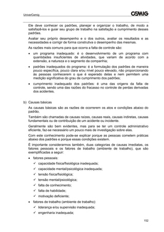 UniverCemig
152
Ele deve conhecer os padrões, planejar e organizar o trabalho, de modo a
satisfazê-los e guiar seu grupo de trabalho na satisfação e cumprimento desses
padrões.
Avaliar seu próprio desempenho e o dos outros, avaliar os resultados e as
necessidades e corrigir de forma construtiva o desempenho das mesmas.
As razões mais comuns para que ocorra a falta de controle são:
 um programa inadequado: é o desenvolvimento de um programa com
quantidades insuficientes de atividades, que variam de acordo com a
extensão, a natureza e o segmento da companhia;
 padrões inadequados do programa: é a formulação dos padrões de maneira
pouco específica, pouco clara e/ou nível pouco elevado, não proporcionando
às pessoas conhecerem o que é esperado delas e nem permitem uma
medição significativa do grau de cumprimento dos padrões;
 cumprimento inadequado dos padrões: é uma das origens da falta de
controle, sendo uma das razões do fracasso no controle de perdas derivadas
dos acidentes.
b) Causas básicas
As causas básicas são as razões de ocorrerem os atos e condições abaixo do
padrão.
Também são chamadas de causas raízes, causas reais, causas indiretas, causas
fundamentais ou de contribuição de um acidente ou incidente.
Geralmente são bem evidentes, mas para se ter um controle administrativo
eficiente, faz-se necessário um pouco mais de investigação sobre elas.
Com este conhecimento pode-se explicar porque as pessoas cometem práticas
abaixo dos padrões e porque essas condições existem.
É importante considerarmos também, duas categorias de causas imediatas, os
fatores pessoais e os fatores de trabalho (ambiente de trabalho), que são
exemplificadas a seguir:
 fatores pessoais:
 capacidade física/fisiológica inadequada;
 capacidade mental/psicológica inadequada;
 tensão física/fisiológica;
 tensão mental/psicológica;
 falta de conhecimento;
 falta de habilidade;
 motivação deficiente;
 fatores de trabalho (ambiente de trabalho):
 liderança e/ou supervisão inadequada;
 engenharia inadequada;
 