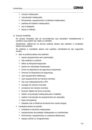 UniverCemig
153
 compra inadequada;
 manutenção inadequada;
 ferramentas, equipamentos e materiais inadequados;
 padrões de trabalho inadequados;
 uso e desgaste;
 abuso e maltrato.
c) Causas imediatas
As causas imediatas são as circunstâncias que precedem imediatamente o
contato e que podem ser vistas ou sentidas.
Atualmente, utilizam-se os termos práticas abaixo dos padrões e condições
abaixo dos padrões.
As práticas e condições abaixo dos padrões manifestam-se dos seguintes
modos:
 atos ou práticas abaixo dos padrões:
 operar equipamentos sem autorização;
 não sinalizar ou advertir;
 falhar ao bloquear/resguardar;
 operar em velocidade inadequada;
 tornar os dispositivos de segurança inoperáveis;
 remover os dispositivos de segurança;
 usar equipamento defeituoso;
 usar equipamentos de maneira incorreta;
 não usar adequadamente o EPI;
 carregar de maneira incorreta;
 armazenar de maneira incorreta;
 levantar objetos de forma incorreta;
 adotar uma posição inadequada para o trabalho;
 realizar manutenção de equipamentos em operação;
 fazer brincadeiras;
 trabalhar sob a influência de álcool e/ou outras drogas;
 condições abaixo do padrão:
 proteções e barreiras inadequadas;
 equipamentos de proteção inadequados ou insuficientes;
 ferramentas, equipamentos ou materiais defeituosos;
 espaço restrito ou congestionado;
 