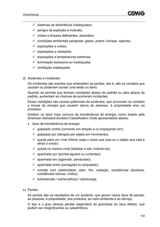 UniverCemig
154
 sistemas de advertência inadequados;
 perigos de explosão e incêndio;
 ordem e limpeza deficientes, desordem;
 condições ambientais perigosas: gases, poeira, fumaça, vapores;
 exposições a ruídos;
 exposições a radiações;
 exposições a temperaturas extremas;
 iluminação excessiva ou inadequada;
 ventilação inadequada.
d) Acidentes e incidentes
Os incidentes são eventos que antecedem as perdas, isto é, são os contatos que
causam ou poderiam causar uma lesão ou dano.
Quando se permite que tenham condições abaixo do padrão ou atos abaixo do
padrão, aumentam as chances de ocorrerem incidentes.
Essas condições são causas potenciais de acidentes, que provocam os contatos
e trocas de energia que causam danos às pessoas, à propriedade e/ou ao
processo.
Existem os tipos mais comuns de transferência de energia, como listado pela
American Standard Accident Classification Code apresentados abaixo:
 tipos de transferência de energia:
 golpeado contra (correndo em direção a ou tropeçando em);
 golpeado por (atingido por objeto em movimento);
 queda para um nível inferior (seja o corpo que caia ou o objeto que caia e
atinja o corpo);
 queda no mesmo nível (deslizar e cair, inclinar-se);
 apanhado por (pontos agudos ou cortantes);
 apanhado em (agarrado, pendurado);
 apanhado entre (esmagado ou amputado);
 contato com (eletricidade, calor, frio, radiação, substâncias cáusticas,
substâncias tóxicas, ruídos);
 sobretensão / sobre-esforço / sobrecarga.
e) Perdas
As perdas são os resultados de um acidente, que geram vários tipos de perdas:
às pessoas, à propriedade, aos produtos, ao meio ambiente e ao serviço.
O tipo e o grau dessas perdas dependerá da gravidade de seus efeitos, que
podem ser insignificantes ou catastróficos.
 