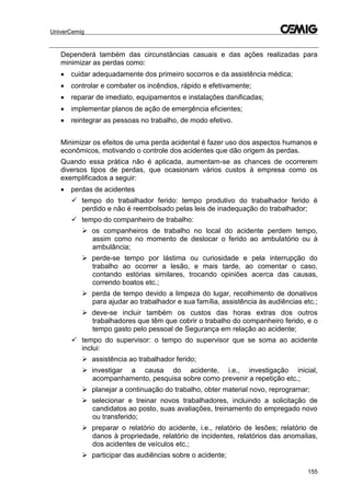 UniverCemig
155
Dependerá também das circunstâncias casuais e das ações realizadas para
minimizar as perdas como:
 cuidar adequadamente dos primeiro socorros e da assistência médica;
 controlar e combater os incêndios, rápido e efetivamente;
 reparar de imediato, equipamentos e instalações danificadas;
 implementar planos de ação de emergência eficientes;
 reintegrar as pessoas no trabalho, de modo efetivo.
Minimizar os efeitos de uma perda acidental é fazer uso dos aspectos humanos e
econômicos, motivando o controle dos acidentes que dão origem às perdas.
Quando essa prática não é aplicada, aumentam-se as chances de ocorrerem
diversos tipos de perdas, que ocasionam vários custos à empresa como os
exemplificados a seguir:
 perdas de acidentes
 tempo do trabalhador ferido: tempo produtivo do trabalhador ferido é
perdido e não é reembolsado pelas leis de inadequação do trabalhador;
 tempo do companheiro de trabalho:
 os companheiros de trabalho no local do acidente perdem tempo,
assim como no momento de deslocar o ferido ao ambulatório ou à
ambulância;
 perde-se tempo por lástima ou curiosidade e pela interrupção do
trabalho ao ocorrer a lesão, e mais tarde, ao comentar o caso,
contando estórias similares, trocando opiniões acerca das causas,
correndo boatos etc.;
 perda de tempo devido a limpeza do lugar, recolhimento de donativos
para ajudar ao trabalhador e sua família, assistência às audiências etc.;
 deve-se incluir também os custos das horas extras dos outros
trabalhadores que têm que cobrir o trabalho do companheiro ferido, e o
tempo gasto pelo pessoal de Segurança em relação ao acidente;
 tempo do supervisor: o tempo do supervisor que se soma ao acidente
inclui:
 assistência ao trabalhador ferido;
 investigar a causa do acidente, i.e., investigação inicial,
acompanhamento, pesquisa sobre como prevenir a repetição etc.;
 planejar a continuação do trabalho, obter material novo, reprogramar;
 selecionar e treinar novos trabalhadores, incluindo a solicitação de
candidatos ao posto, suas avaliações, treinamento do empregado novo
ou transferido;
 preparar o relatório do acidente, i.e., relatório de lesões; relatório de
danos à propriedade, relatório de incidentes, relatórios das anomalias,
dos acidentes de veículos etc.;
 participar das audiências sobre o acidente;
 