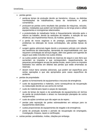 UniverCemig
156
 perdas gerais:
 perde-se tempo de produção devido ao transtorno, choque, ou distintas
manifestações de trabalhadores, baixa de rendimento e pelos
comentários;
 produzem-se perdas como resultado das paradas de máquinas, veículos,
plantas, instalações que podem ser temporárias ou de longo prazo e afetar
equipamentos e cronogramas relacionados;
 a produtividade do trabalhador ferido é frequentemente reduzida após o
retorno ao trabalho, devido às restrições de trabalho, à redução de sua
eficiência, aos impedimentos físicos, às muletas, gessos etc.;
 a perda de novos negócios e de prestígio, publicações negativas,
problemas na obtenção de novas contratações, são perdas típicas do
caso;
 surgem gastos adicionais legais devido a processos judiciais com relação
aos benefícios de indenizações, demandas de responsabilidade civil, que
requerem contratação de serviços legais, além dos gastos com agentes de
seguro que estão incluídos nos custos diretos;
 os custos podem aumentar devido às reservas de seguro e aos itens que
aumentam os impostos e que correspondem, respectivamente, às
pequenas porcentagens anuais de perdas brutas, assim como os impostos
baseados nos valores em dólares das perdas que estão amarradas as
reservas;
 devem incluir itens variados adicionais, que podem ser específicos para
certas operações e que são apropriados para casos específicos de
acidente;
 perdas de propriedade:
 gastos no fornecimento de equipamentos e recursos de emergência;
 custo de equipamentos e materiais, como consequência da recuperação
ou restauração devido ao uso acima do normal;
 custo de material para reparo e peças de reposição;
 custo de tempo de reparo e de substituição de equipamentos em termos
de perda de produtividade e atraso na manutenção planejada de outros
equipamentos;
 custo de ações corretivas que não sejam as de reparo;
 perdas pela reposição de partes sobressalentes em estoque para os
equipamentos destruídos;
 custos proporcionais de equipamentos de resgate e de emergência;
 perda de produção durante o período de recuperação do empregado,
investigação, limpeza, reparo e certificação;
 outras perdas: penalidades, multas, citações por embargo.
 