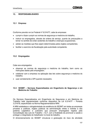 UniverCemig
157
13. RESPONSABILIDADES
13.1 Empresa
Conforme previsto na Lei Federal nº 6.514/77, cabe às empresas:
 cumprir e fazer cumprir as normas de segurança e medicina do trabalho;
 instruir os empregados, através de ordens de serviço, quanto às precauções a
tomar no sentido de evitar acidentes do trabalho e doenças ocupacionais;
 adotar as medidas que lhes sejam determinadas pelos órgãos competentes;
 facilitar o exercício da fiscalização pela autoridade competente.
13.2 Empregados
Cabe aos empregados:
 observar as normas de segurança e medicina do trabalho, bem como as
instruções dadas pelo empregador;
 colaborar com a empresa na aplicação das leis sobre segurança e medicina do
trabalho;
 usar corretamente o EPI quando necessário.
13.3 SESMT – Serviços Especializados em Engenharia de Segurança e em
Medicina do Trabalho
Os Serviços Especializados em Engenharia de Segurança e em Medicina do
Trabalho está regulamentado conforme dispositivo da Lei 6.514/77 – Portaria
3.214/78, especificado na Norma Regulamentadora NR4.
A NR4 estabelece a obrigatoriedade da existência do SESMT em todas as empresas
privadas e públicas, órgãos públicos da administração direta e indireta e dos
poderes Legislativo e Judiciário que possuam empregados regidos pela
Consolidação das Leis do Trabalho – CLT, com a finalidade de promover a saúde e
proteger a integridade do trabalhador no local de trabalho.
O dimensionamento do SESMT vincula-se à graduação do risco da atividade
 