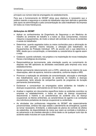 UniverCemig
158
principal e ao número total de empregados do estabelecimento.
Para que o funcionamento do SESMT atinja seus objetivos, é necessário que a
política visando a segurança e a saúde do trabalhador seja bem definida e garantida
pelo apoio da administração e pela conscientização de cada trabalhador da empresa
em todos os níveis hierárquicos.
Atribuições do SESMT
 Aplicar os conhecimentos de Engenharia de Segurança e em Medicina do
trabalho ao ambiente de trabalho e a todos os seus componentes, inclusive
máquina e equipamentos, de modo a reduzir até controlar os riscos ali existentes
à saúde do trabalhador.
 Determinar, quando esgotados todos os meios conhecidos para a eliminação do
risco e este persistir, mesmo reduzido, a utilização pelo trabalhador, de
Equipamentos de Proteção Individual EPI, de acordo com o que determina a
NR6, desde que a concentração, a intensidade ou característica do agente assim
o exija.
 Colaborar, quando solicitado, nos projetos e na implantação de novas instalações
físicas e tecnológicas da empresa.
 Responsabilizar-se tecnicamente, pela orientação quanto ao cumprimento do
disposto nas NR aplicáveis às atividades executadas pela empresa e/ou seus
estabelecimentos.
 Manter permanente relacionamento com a CIPA, valendo-se ao máximo de suas
observações, além de apoiá-la, treiná-la e atendê-la, conforme dispõe a NR5.
 Promover a realização de atividades de conscientização, educação e orientação
dos trabalhadores para a prevenção de acidentes do trabalho e doenças
ocupacionais, tanto através de campanhas quanto de programas de duração
permanente (treinamentos).
 Esclarecer e conscientizar os empregados sobre acidentes do trabalho e
doenças ocupacionais, estimulando-os em favor da prevenção.
 Analisar e registrar em documentos específicos todos os acidentes ocorridos na
empresa ou estabelecimento, e todos os casos de doença ocupacional,
descrevendo a história e as características do acidente e/ou da doença
ocupacional, os fatores ambientais, as características do agente e as condições
dos indivíduos portadores de doença ocupacional ou acidentado.
 As atividades dos profissionais integrantes do SESMT são essencialmente
prevencionistas, embora não seja vedado o atendimento de emergência, quando
se tornar necessário. Entretanto, a elaboração de planos de controle de efeitos
de catástrofes, de disponibilidade de meios que visem ao combate a incêndios e
ao salvamento e de imediata atenção à vítima deste ou de qualquer outro tipo de
acidente estão incluídos em suas atividades.
 