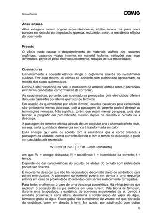 UniverCemig
16
Altas tensões
Altas voltagens podem originar arcos elétricos ou efeitos corona, os quais criam
buracos na isolação ou degradação química, reduzindo, assim, a resistência elétrica
do isolamento.
Pressão
O vácuo pode causar o desprendimento de materiais voláteis dos isolantes
orgânicos, causando vazios internos no material isolante, variações nas suas
dimensões, perda de peso e consequentemente, redução de sua resistividade.
Queimaduras
Genericamente a corrente elétrica atinge o organismo através do revestimento
cutâneo. Por esse motivo, as vitimas de acidente com eletricidade apresentam, na
maioria dos casos queimaduras.
Devido à alta resistência da pele, a passagem de corrente elétrica produz alterações
estruturais conhecidas como “marcas de corrente”.
As características, portanto, das queimaduras provocadas pela eletricidade diferem
daquelas causadas por efeitos químicos ou térmicos.
Em relação às queimaduras por efeito térmico, aquelas causadas pela eletricidade
são geralmente menos dolorosas, pois a passagem da corrente poderá destruir as
terminações nervosas. Não significa, porém que sejam menos perigosas, pois elas
tendem a progredir em profundidade, mesmo depois de desfeito o contato ou a
descarga.
A passagem de corrente elétrica através de um condutor cria o chamado efeito joule,
ou seja, certa quantidade de energia elétrica é transformada em calor.
Essa energia (W) varia de acordo com a resistência que o corpo oferece à
passagem da corrente, com a corrente elétrica e com o tempo de exposição e pode
ser calculada pela expressão:
em que: W = energia dissipada; R = resistência; I = intensidade da corrente; t =
tempo.
Dependendo das características do circuito, os efeitos do contato com eletricidade
podem ser diversos.
É importante destacar que não há necessidade de contato direto do acidentado com
partes energizadas. A passagem da corrente poderá ser devida a uma descarga
elétrica em caso de proximidade do individuo com partes eletricamente carregadas.
Para tanto, analisemos o caso de uma descarga atmosférica. Há várias teorias que
explicam o acúmulo de cargas elétricas em uma nuvem. Pela teoria de Simpson,
durante uma tempestade, a existência de correntes ascendentes de ar, devido à
umidade presente, a certa altura, determina a condensação do vapor de água,
formando gotas de água. Essas gotas vão aumentando de volume até que, por ação
da gravidade, caem em direção à terra. Na queda, por aglutinação com outras
 