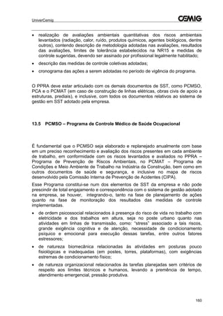 UniverCemig
160
 realização de avaliações ambientais quantitativas dos riscos ambientais
levantados (radiação, calor, ruído, produtos químicos, agentes biológicos, dentre
outros), contendo descrição de metodologia adotadas nas avaliações, resultados
das avaliações, limites de tolerância estabelecidos na NR15 e medidas de
controle sugeridas, devendo ser assinado por profissional legalmente habilitado;
 descrição das medidas de controle coletivas adotadas;
 cronograma das ações a serem adotadas no período de vigência do programa.
O PPRA deve estar articulado com os demais documentos de SST, como PCMSO,
PCA e o PCMAT (em caso de construção de linhas elétricas, obras civis de apoio a
estruturas, prediais), e inclusive, com todos os documentos relativos ao sistema de
gestão em SST adotado pela empresa.
13.5 PCMSO – Programa de Controle Médico de Saúde Ocupacional
É fundamental que o PCMSO seja elaborado e replanejado anualmente com base
em um preciso reconhecimento e avaliação dos riscos presentes em cada ambiente
de trabalho, em conformidade com os riscos levantados e avaliados no PPRA –
Programa de Prevenção de Riscos Ambientais, no PCMAT – Programa de
Condições e Meio Ambiente de Trabalho na Indústria da Construção, bem como em
outros documentos de saúde e segurança, e inclusive no mapa de riscos
desenvolvido pela Comissão Interna de Prevenção de Acidentes (CIPA).
Esse Programa constitui-se num dos elementos de SST da empresa e não pode
prescindir de total engajamento e correspondência com o sistema de gestão adotado
na empresa, se houver, integrando-o, tanto na fase de planejamento de ações
quanto na fase de monitoração dos resultados das medidas de controle
implementadas.
 de ordem psicossocial relacionados à presença do risco de vida no trabalho com
eletricidade e dos trabalhos em altura, seja no poste urbano quanto nas
atividades em linhas de transmissão, como: “stress” associado a tais riscos,
grande exigência cognitiva e de atenção, necessidade de condicionamento
psíquico e emocional para execução dessas tarefas, entre outros fatores
estressores;
 de natureza biomecânica relacionadas às atividades em posturas pouco
fisiológicas e inadequadas (em postes, torres, plataformas), com exigências
estremas de condicionamento físico;
 de natureza organizacional relacionados às tarefas planejadas sem critérios de
respeito aos limites técnicos e humanos, levando a premência de tempo,
atendimento emergencial, pressão produtiva.
 
