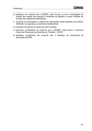 UniverCemig
163
k) participar, em conjunto com o SESMT, onde houver, ou com o empregador da
análise das causas das doenças e acidentes de trabalho e propor medidas de
solução dos problemas identificados;
l) requisitar ao empregador e analisar as informações sobre questões que tenham
interferido na segurança e saúde dos trabalhadores;
m) requisitar à empresa as cópias das CAT emitidas;
n) promover, anualmente, em conjunto com o SESMT, onde houver, a Semana
Interna de Prevenção de Acidentes do Trabalho – SIPAT;
o) participar, anualmente, em conjunto com a empresa, de campanhas de
prevenção da AIDS.
 