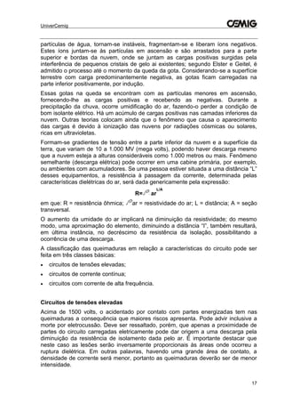 UniverCemig
17
partículas de água, tornam-se instáveis, fragmentam-se e liberam íons negativos.
Estes íons juntam-se às partículas em ascensão e são arrastados para a parte
superior e bordas da nuvem, onde se juntam as cargas positivas surgidas pela
interferência de pequenos cristais de gelo ai existentes; segundo Elster e Geitel, é
admitido o processo até o momento da queda da gota. Considerando-se a superfície
terrestre com carga predominantemente negativa, as gotas ficam carregadas na
parte inferior positivamente, por indução.
Essas gotas na queda se encontram com as partículas menores em ascensão,
fornecendo-lhe as cargas positivas e recebendo as negativas. Durante a
precipitação da chuva, ocorre umidificação do ar, fazendo-o perder a condição de
bom isolante elétrico. Há um acúmulo de cargas positivas nas camadas inferiores da
nuvem. Outras teorias colocam ainda que o fenômeno que causa o aparecimento
das cargas é devido à ionização das nuvens por radiações cósmicas ou solares,
ricas em ultravioletas.
Formam-se gradientes de tensão entre a parte inferior da nuvem e a superfície da
terra, que variam de 10 a 1.000 MV (mega volts), podendo haver descarga mesmo
que a nuvem esteja a alturas consideráveis como 1.000 metros ou mais. Fenômeno
semelhante (descarga elétrica) pode ocorrer em uma cabine primária, por exemplo,
ou ambientes com acumuladores. Se uma pessoa estiver situada a uma distância “L”
desses equipamentos, a resistência à passagem da corrente, determinada pelas
características dielétricas do ar, será dada genericamente pela expressão:
R= ar
L/A
em que: R = resistência ôhmica; ar = resistividade do ar; L = distância; A = seção
transversal.
O aumento da umidade do ar implicará na diminuição da resistividade; do mesmo
modo, uma aproximação do elemento, diminuindo a distância “I”, também resultará,
em última instância, no decréscimo da resistência da isolação, possibilitando a
ocorrência de uma descarga.
A classificação das queimaduras em relação a características do circuito pode ser
feita em três classes básicas:
 circuitos de tensões elevadas;
 circuitos de corrente contínua;
 circuitos com corrente de alta frequência.
Circuitos de tensões elevadas
Acima de 1500 volts, o acidentado por contato com partes energizadas tem nas
queimaduras a consequência que maiores riscos apresenta. Pode advir inclusive a
morte por eletrocussão. Deve ser ressaltado, porém, que apenas a proximidade de
partes do circuito carregadas eletricamente pode dar origem a uma descarga pela
diminuição da resistência de isolamento dada pelo ar. É importante destacar que
neste caso as lesões serão inversamente proporcionais às áreas onde ocorreu a
ruptura dielétrica. Em outras palavras, havendo uma grande área de contato, a
densidade de corrente será menor, portanto as queimaduras deverão ser de menor
intensidade.
 