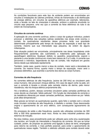 UniverCemig
18
As condições favoráveis para este tipo de acidente podem ser encontradas em
circuitos e instalações de cabines primárias, linhas de transmissão e de distribuição
de energia elétrica, em circuitos de aparelhos elétricos por exemplo, televisores,
onde a tensão na tela do cinescópio é elevada, embora a potência envolvida no
circuito seja pequena, uma vez que a corrente do feixe eletrônico do tubo é da
ordem de microampères.
Circuitos de corrente contínua
A aplicação de uma corrente contínua, sobre o corpo de qualquer individuo, poderá
provocar a eletrólise das soluções salinas existentes nas áreas onde ocorreu o
contato. As queimaduras resultantes desse processo terão sua gravidade
determinada principalmente pelo tempo de duração da exposição a esse tipo de
corrente, mesmo que sua intensidade seja pequena, da ordem de alguns
miliamperes.
Esta situação poderá ser encontrada, principalmente nas áreas hospitalares onde
frequentemente pacientes são submetidos a tratamento pela aplicação de
aparelhagem eletrônica. Qualquer defeito no aparelho, possivelmente, exporá o
paciente a uma tensão contínua em níveis bem baixos de 3 a 5 volts. A corrente que
percorrerá o indivíduo, dependendo do tipo de contato, não implicará em graves
danos desde que detectada rapidamente.
Também, neste caso, quanto menor a área de contato, maior será a densidade de
corrente. Da mesma forma, quanto maior o tempo de exposição, maior será o
processo eletrolítico, que acarreta o aumento dos danos ao corpo humano.
Correntes de alta frequência
As correntes elétricas de alta frequência, (acima de 200 kHz) ao circularem pelo
corpo humano, não provocam choque elétrico. Em caso de algum corte na pele, em
que a corrente é levada a circular pela camada interna da derme, pela menor
resistência, não há choque elétrico propriamente dito.
Há a tendência, porém, dessas correntes circularem pelas camadas periféricas do
corpo devido ao chamado “efeito pelicular”. Em função da intensidade de corrente e
da resistência oferecida por essas camadas periféricas, desenvolvem-se por “efeito
joule altas temperaturas”.
Mais graves se tornam as queimaduras quando, após feito o contato com o circuito
onde circulam correntes de alta frequência, é desfeito o contato. Essa desconexão
origina o aparecimento de um arco elétrico, com consequente agravamento da
lesão.
Os processos de solda a alta frequência, quando são utilizadas correntes de 300
KHz a 500 KHz apresentam esse risco. Ainda na área industrial podemos citar
estornos de indução.
Na área médica, esse procedimento pode ser utilizado para corte e/ou cauterização
dos tecidos, em função da intensidade e frequência da corrente. Há que se tomar
cuidado, porém, de propiciar ao paciente uma ligação à placa de terra, empregada
para retorno da corrente, o mais perfeito possível, para evitar o aparecimento de
queimaduras nessa região. Também o eletrodo utilizado para contato deverá estar
 