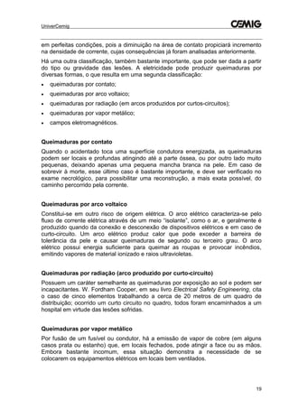 UniverCemig
19
em perfeitas condições, pois a diminuição na área de contato propiciará incremento
na densidade de corrente, cujas consequências já foram analisadas anteriormente.
Há uma outra classificação, também bastante importante, que pode ser dada a partir
do tipo ou gravidade das lesões. A eletricidade pode produzir queimaduras por
diversas formas, o que resulta em uma segunda classificação:
 queimaduras por contato;
 queimaduras por arco voltaico;
 queimaduras por radiação (em arcos produzidos por curtos-circuitos);
 queimaduras por vapor metálico;
 campos eletromagnéticos.
Queimaduras por contato
Quando o acidentado toca uma superfície condutora energizada, as queimaduras
podem ser locais e profundas atingindo até a parte óssea, ou por outro lado muito
pequenas, deixando apenas uma pequena mancha branca na pele. Em caso de
sobrevir à morte, esse último caso é bastante importante, e deve ser verificado no
exame necrológico, para possibilitar uma reconstrução, a mais exata possível, do
caminho percorrido pela corrente.
Queimaduras por arco voltaico
Constitui-se em outro risco de origem elétrica. O arco elétrico caracteriza-se pelo
fluxo de corrente elétrica através de um meio “isolante”, como o ar, e geralmente é
produzido quando da conexão e desconexão de dispositivos elétricos e em caso de
curto-circuito. Um arco elétrico produz calor que pode exceder a barreira de
tolerância da pele e causar queimaduras de segundo ou terceiro grau. O arco
elétrico possui energia suficiente para queimar as roupas e provocar incêndios,
emitindo vapores de material ionizado e raios ultravioletas.
Queimaduras por radiação (arco produzido por curto-circuito)
Possuem um caráter semelhante as queimaduras por exposição ao sol e podem ser
incapacitantes. W. Fordham Cooper, em seu livro Electrical Safety Engineering, cita
o caso de cinco elementos trabalhando a cerca de 20 metros de um quadro de
distribuição; ocorrido um curto circuito no quadro, todos foram encaminhados a um
hospital em virtude das lesões sofridas.
Queimaduras por vapor metálico
Por fusão de um fusível ou condutor, há a emissão de vapor de cobre (em alguns
casos prata ou estanho) que, em locais fechados, pode atingir a face ou as mãos.
Embora bastante incomum, essa situação demonstra a necessidade de se
colocarem os equipamentos elétricos em locais bem ventilados.
 