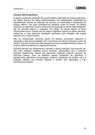 UniverCemig
20
Campos eletromagnéticos
É gerado quando da passagem da corrente elétrica alternada nos meios condutores.
Os efeitos danosos do campo eletromagnético nos trabalhadores manifestam-se
especialmente quando da execução de serviços na transmissão e distribuição de
energia elétrica, nas quais empregam-se elevados níveis de tensão. Os efeitos
possíveis no organismo humano decorrente da exposição ao campo eletromagnético
são de natureza elétrica e magnética. Os efeitos do campo elétrico já foram
mencionados acima. Quanto aos de origem magnética citamos os efeitos térmicos,
endócrinos e suas possíveis patologias produzidas pela interação das cargas
elétricas com o corpo humano.
Não há comprovação científica, porém há estudos procurando relacionar a
exposição a este tipo de radiação com a ocorrência de câncer, leucemia e tumor de
cérebro. Contudo é certo que essa situação promove nocividade térmica (interior do
corpo) e efeitos endócrinos no organismo humano.
Especial atenção aos trabalhadores, expostos a essas condições, que possuam em
seu corpo próteses metálicas (pinos, encaixes, articulações), pois a radiação
promove aquecimento intenso nos elementos metálicos podendo provocar as
necroses ósseas. Para os trabalhos desses portadores de aparelhos e
equipamentos eletrônicos (marca-passo, auditivos, dosadores de insulina, etc.), a
radiação interfere nos circuitos elétricos e poderá criar disfunções e mau
funcionamento desses.
 